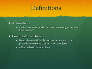Definitions

 Automaticity:
     the fast accurate, and effortless processing of content
      information”

 Computational Fluency:
     being able to efficiently and accurately carry out
      procedures to solve computation problems
     relies on basic number facts
 