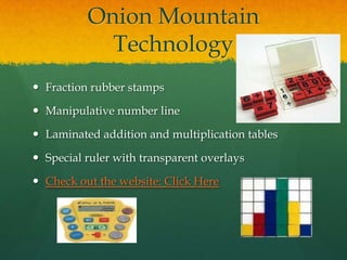 Onion Mountain
            Technology
 Fraction rubber stamps

 Manipulative number line

 Laminated addition and multiplication tables

 Special ruler with transparent overlays

 Check out the website: Click Here
 