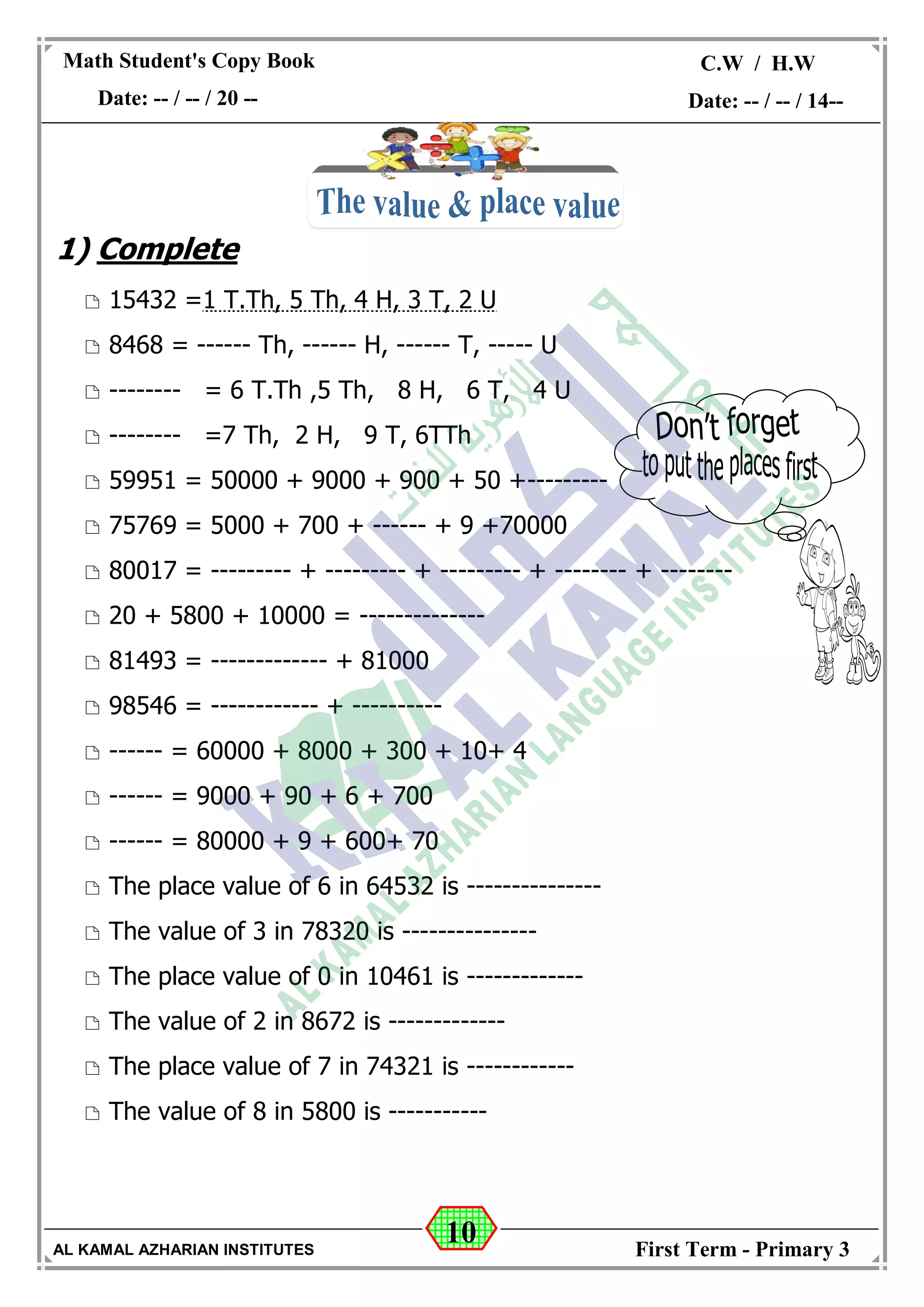 10
Math Student's Copy Book
Date: -- / -- / 20 --
C.W / H.W
Date: -- / -- / 14--
AL KAMAL AZHARIAN INSTITUTES First Term - Primary 3
1) Complete
 15432 =1 T.Th, 5 Th, 4 H, 3 T, 2 U
 8468 = ------ Th, ------ H, ------ T, ----- U
 -------- = 6 T.Th ,5 Th, 8 H, 6 T, 4 U
 -------- =7 Th, 2 H, 9 T, 6TTh
 59951 = 50000 + 9000 + 900 + 50 +---------
 75769 = 5000 + 700 + ------ + 9 +70000
 80017 = --------- + --------- + --------- + -------- + --------
 20 + 5800 + 10000 = --------------
 81493 = ------------- + 81000
 98546 = ------------ + ----------
 ------ = 60000 + 8000 + 300 + 10+ 4
 ------ = 9000 + 90 + 6 + 700
 ------ = 80000 + 9 + 600+ 70
 The place value of 6 in 64532 is ---------------
 The value of 3 in 78320 is ---------------
 The place value of 0 in 10461 is -------------
 The value of 2 in 8672 is -------------
 The place value of 7 in 74321 is ------------
 The value of 8 in 5800 is -----------
 