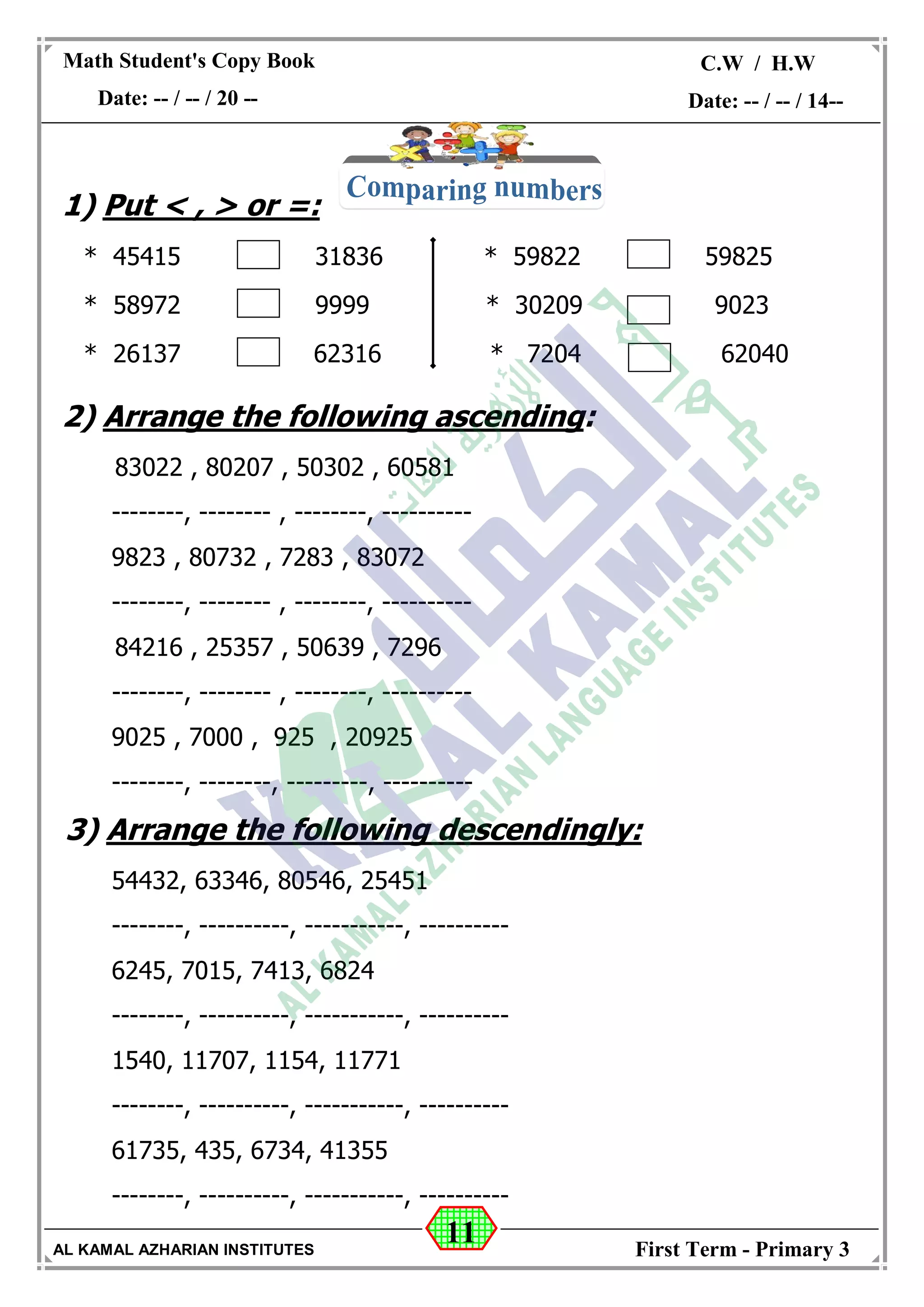 11
Math Student's Copy Book
Date: -- / -- / 20 --
C.W / H.W
Date: -- / -- / 14--
AL KAMAL AZHARIAN INSTITUTES First Term - Primary 3
1) Put < , > or =:
* 45415 31836 * 59822 59825
* 58972 9999 * 30209 9023
* 26137 62316 * 7204 62040
2) Arrange the following ascending:
83022 , 80207 , 50302 , 60581
--------, -------- , --------, ----------
9823 , 80732 , 7283 , 83072
--------, -------- , --------, ----------
84216 , 25357 , 50639 , 7296
--------, -------- , --------, ----------
9025 , 7000 , 925 , 20925
--------, --------, ---------, ----------
3) Arrange the following descendingly:
54432, 63346, 80546, 25451
--------, ----------, -----------, ----------
6245, 7015, 7413, 6824
--------, ----------, -----------, ----------
1540, 11707, 1154, 11771
--------, ----------, -----------, ----------
61735, 435, 6734, 41355
--------, ----------, -----------, ----------
 