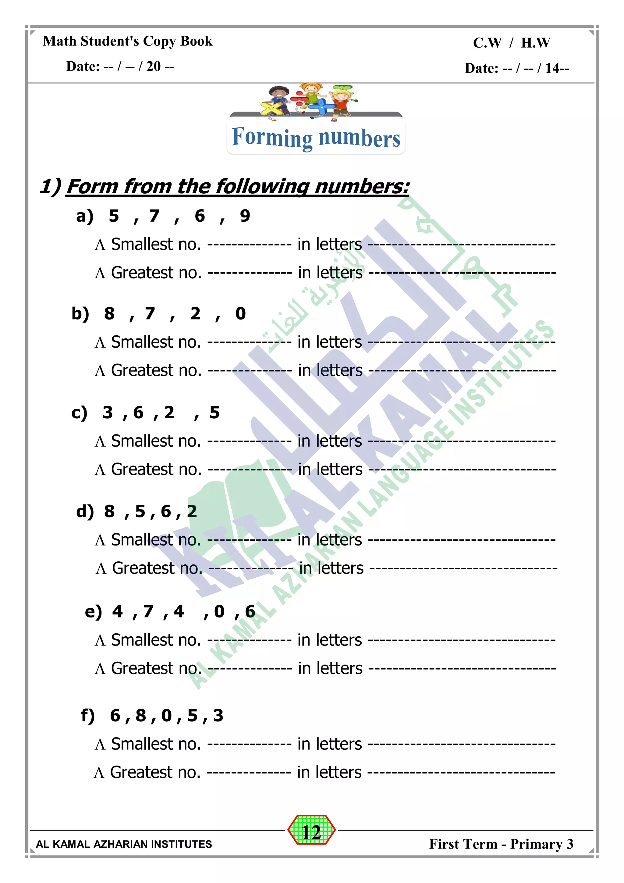 12
Math Student's Copy Book
Date: -- / -- / 20 --
C.W / H.W
Date: -- / -- / 14--
AL KAMAL AZHARIAN INSTITUTES First Term - Primary 3
1) Form from the following numbers:
a) 5 , 7 , 6 , 9
 Smallest no. -------------- in letters -------------------------------
 Greatest no. -------------- in letters -------------------------------
b) 8 , 7 , 2 , 0
 Smallest no. -------------- in letters -------------------------------
 Greatest no. -------------- in letters -------------------------------
c) 3 , 6 , 2 , 5
 Smallest no. -------------- in letters -------------------------------
 Greatest no. -------------- in letters -------------------------------
d) 8 , 5 , 6 , 2
 Smallest no. -------------- in letters -------------------------------
 Greatest no. -------------- in letters -------------------------------
e) 4 , 7 , 4 , 0 , 6
 Smallest no. -------------- in letters -------------------------------
 Greatest no. -------------- in letters -------------------------------
f) 6 , 8 , 0 , 5 , 3
 Smallest no. -------------- in letters -------------------------------
 Greatest no. -------------- in letters -------------------------------
 