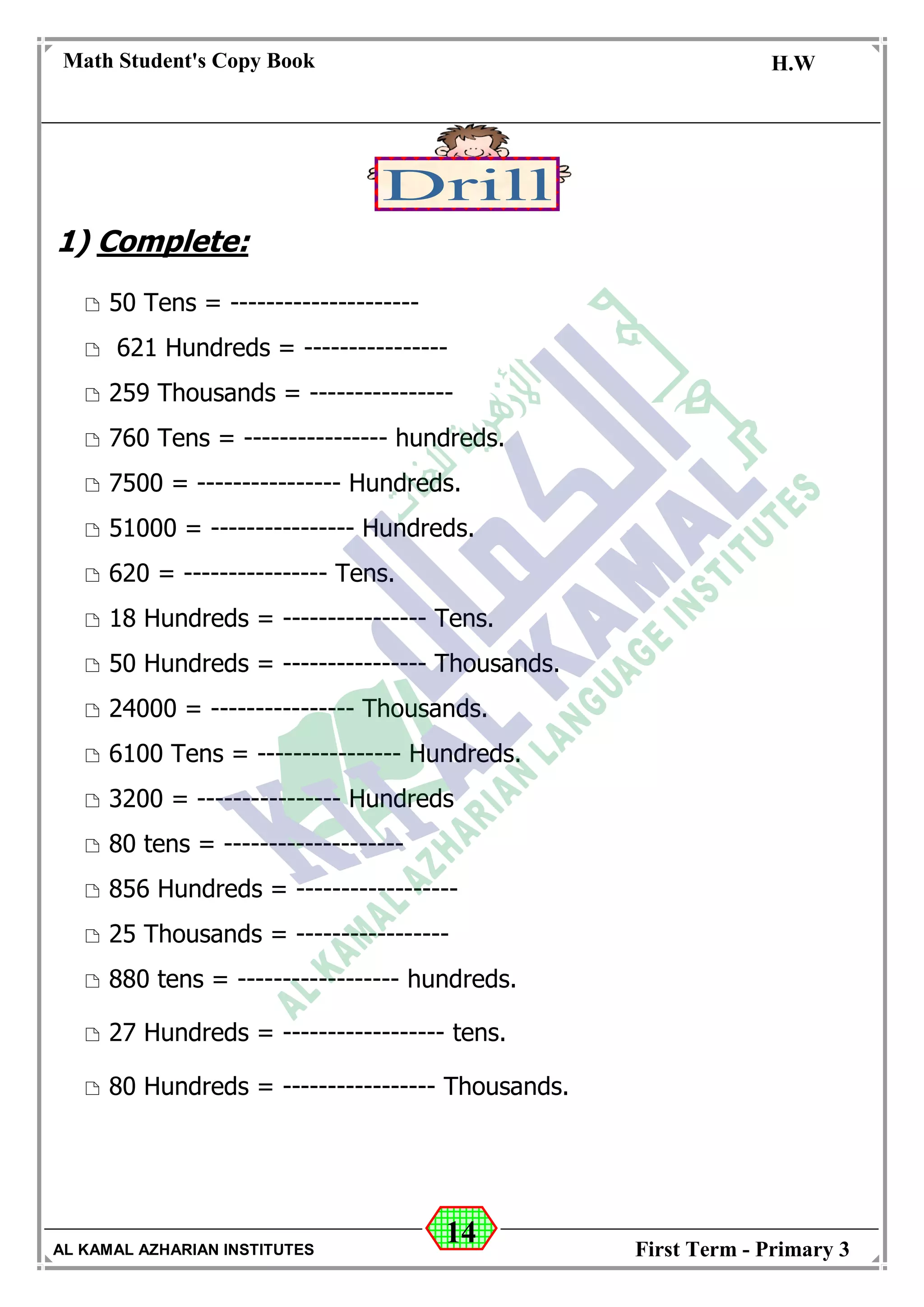 14
Math Student's Copy Book
Date: -- / -- / 20 --
C.W / H.W
Date: -- / -- / 14--
AL KAMAL AZHARIAN INSTITUTES First Term - Primary 3
1) Complete:
 50 Tens = ---------------------
 621 Hundreds = ----------------
 259 Thousands = ----------------
 760 Tens = ---------------- hundreds.
 7500 = ---------------- Hundreds.
 51000 = ---------------- Hundreds.
 620 = ---------------- Tens.
 18 Hundreds = ---------------- Tens.
 50 Hundreds = ---------------- Thousands.
 24000 = ---------------- Thousands.
 6100 Tens = ---------------- Hundreds.
 3200 = ---------------- Hundreds
 80 tens = --------------------
 856 Hundreds = ------------------
 25 Thousands = -----------------
 880 tens = ------------------ hundreds.
 27 Hundreds = ------------------ tens.
 80 Hundreds = ----------------- Thousands.
 