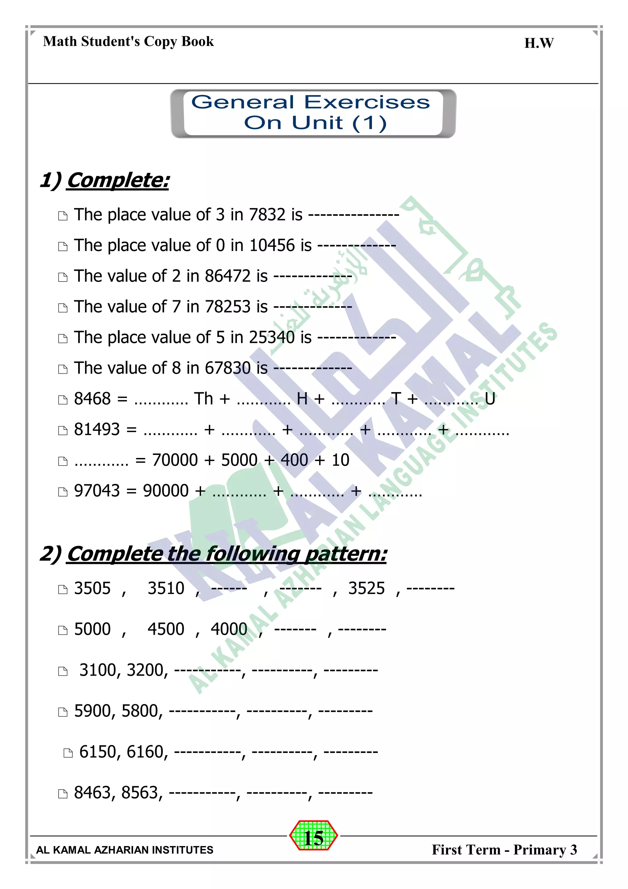15
Math Student's Copy Book
Date: -- / -- / 20 --
C.W / H.W
Date: -- / -- / 14--
AL KAMAL AZHARIAN INSTITUTES First Term - Primary 3
1) Complete:
 The place value of 3 in 7832 is ---------------
 The place value of 0 in 10456 is -------------
 The value of 2 in 86472 is -------------
 The value of 7 in 78253 is -------------
 The place value of 5 in 25340 is -------------
 The value of 8 in 67830 is -------------
 8468 = ………… Th + ………… H + ………… T + ………… U
 81493 = ………… + ………… + ………… + ………… + …………
 ………… = 70000 + 5000 + 400 + 10
 97043 = 90000 + ………… + ………… + …………
2) Complete the following pattern:
 3505 , 3510 , ------ , ------- , 3525 , --------
 5000 , 4500 , 4000 , ------- , --------
 3100, 3200, -----------, ----------, ---------
 5900, 5800, -----------, ----------, ---------
 6150, 6160, -----------, ----------, ---------
 8463, 8563, -----------, ----------, ---------
 