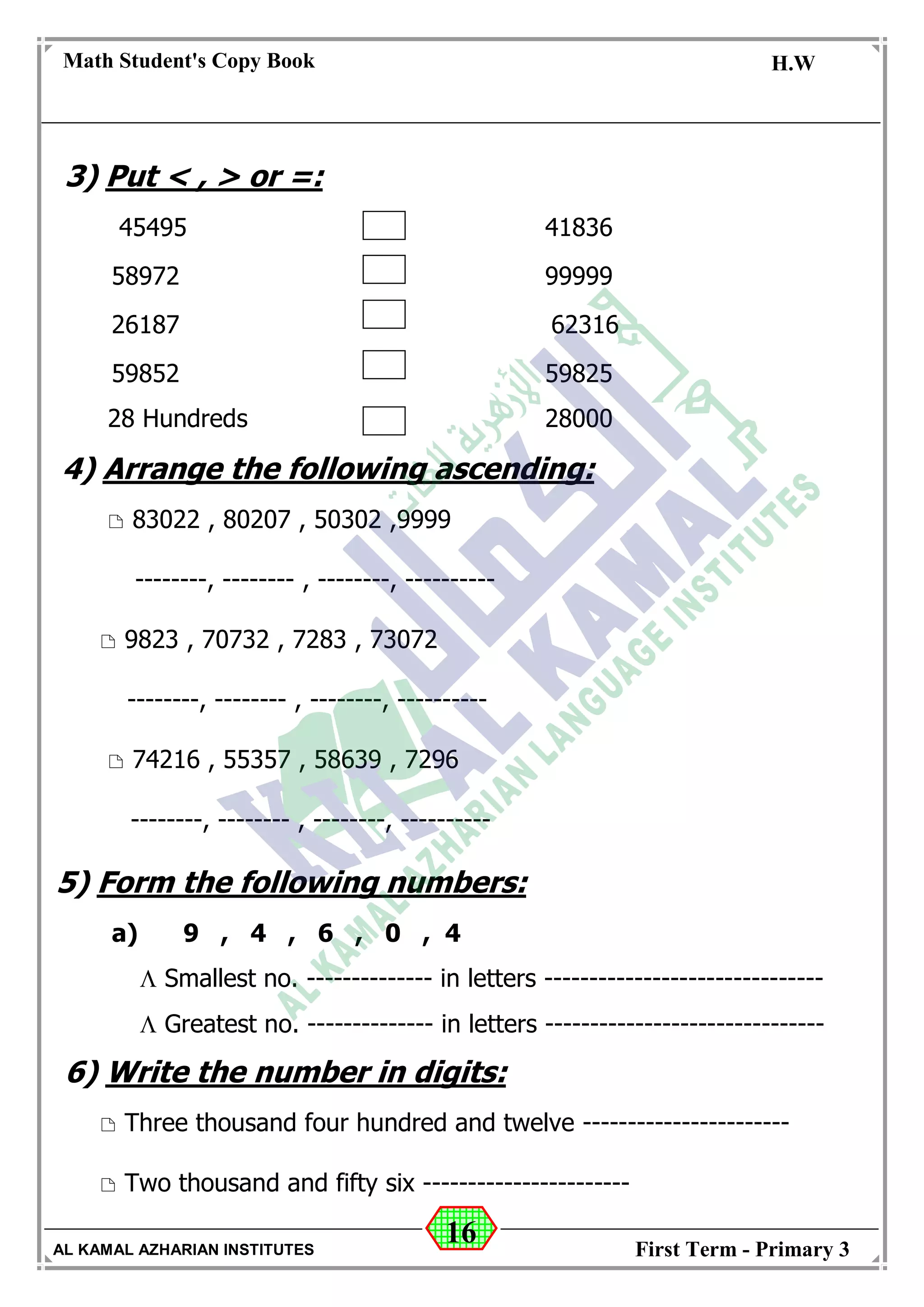 16
Math Student's Copy Book
Date: -- / -- / 20 --
C.W / H.W
Date: -- / -- / 14--
AL KAMAL AZHARIAN INSTITUTES First Term - Primary 3
3) Put < , > or =:
45495 41836
58972 99999
26187 62316
59852 59825
28 Hundreds 28000
4) Arrange the following ascending:
 83022 , 80207 , 50302 ,9999
--------, -------- , --------, ----------
 9823 , 70732 , 7283 , 73072
--------, -------- , --------, ----------
 74216 , 55357 , 58639 , 7296
--------, -------- , --------, ----------
5) Form the following numbers:
a) 9 , 4 , 6 , 0 , 4
 Smallest no. -------------- in letters -------------------------------
 Greatest no. -------------- in letters -------------------------------
6) Write the number in digits:
 Three thousand four hundred and twelve -----------------------
 Two thousand and fifty six -----------------------
 