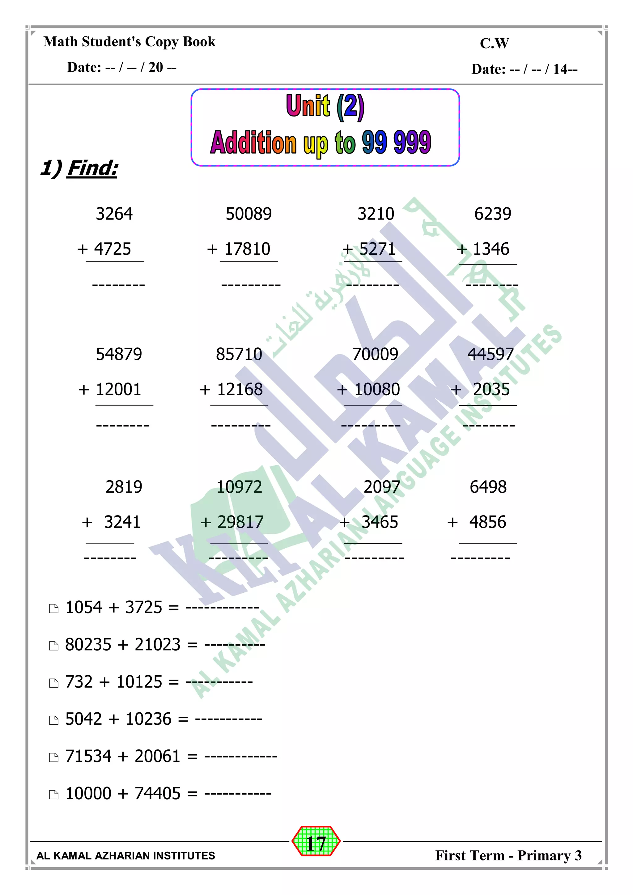 17
Math Student's Copy Book
Date: -- / -- / 20 --
C.W / H.W
Date: -- / -- / 14--
AL KAMAL AZHARIAN INSTITUTES First Term - Primary 3
1) Find:
3264 50089 3210 6239
+ 4725 + 17810 + 5271 + 1346
-------- --------- -------- --------
54879 85710 70009 44597
+ 12001 + 12168 + 10080 + 2035
-------- --------- --------- --------
2819 10972 2097 6498
+ 3241 + 29817 + 3465 + 4856
-------- --------- --------- ---------
 1054 + 3725 = ------------
 80235 + 21023 = ----------
 732 + 10125 = -----------
 5042 + 10236 = -----------
 71534 + 20061 = ------------
 10000 + 74405 = -----------
 