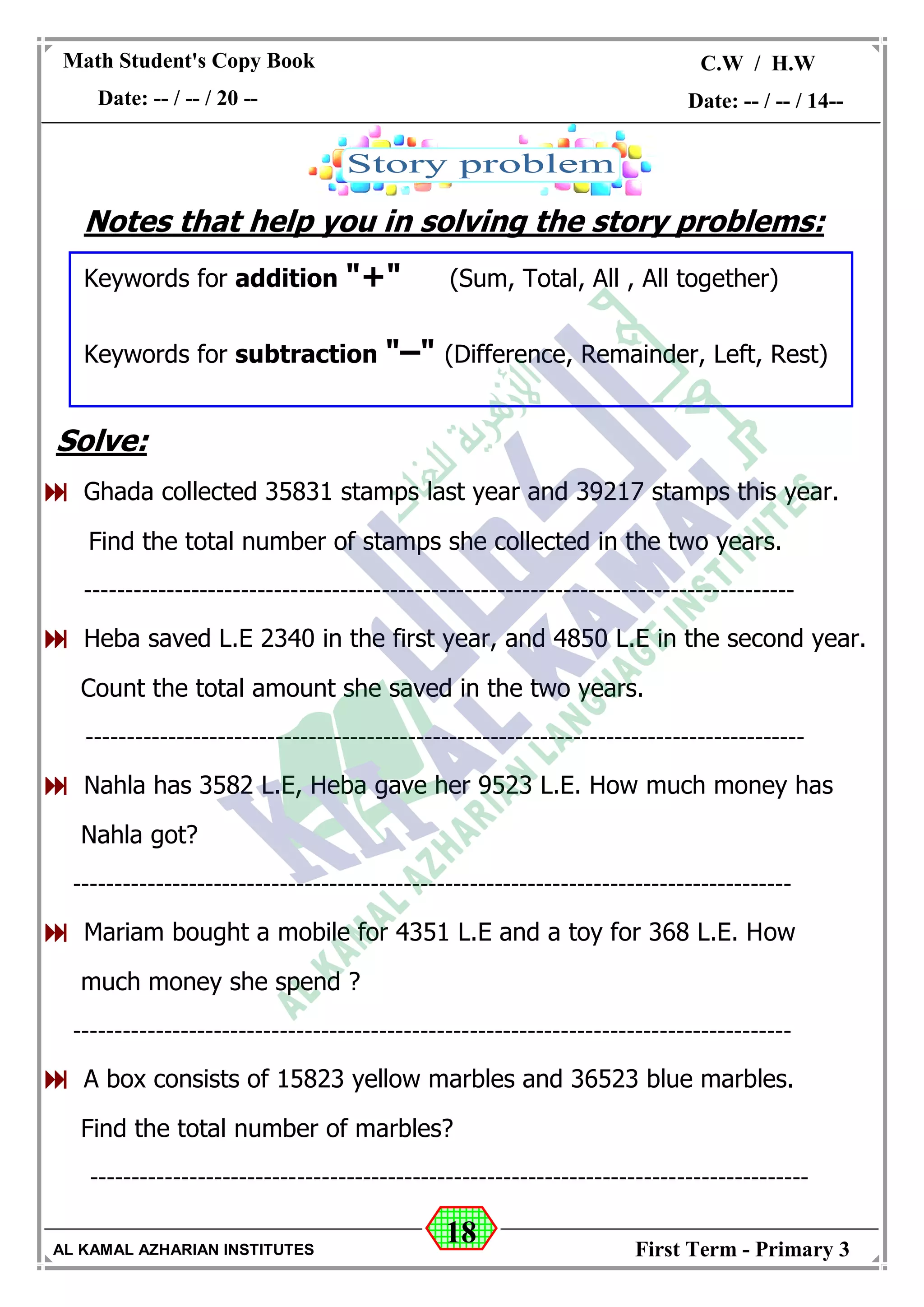 18
Math Student's Copy Book
Date: -- / -- / 20 --
C.W / H.W
Date: -- / -- / 14--
AL KAMAL AZHARIAN INSTITUTES First Term - Primary 3
Notes that help you in solving the story problems:
Keywords for addition "+" (Sum, Total, All , All together)
Keywords for subtraction "–" (Difference, Remainder, Left, Rest)
Solve:
 Ghada collected 35831 stamps last year and 39217 stamps this year.
Find the total number of stamps she collected in the two years.
--------------------------------------------------------------------------------------
 Heba saved L.E 2340 in the first year, and 4850 L.E in the second year.
Count the total amount she saved in the two years.
---------------------------------------------------------------------------------------
 Nahla has 3582 L.E, Heba gave her 9523 L.E. How much money has
Nahla got?
---------------------------------------------------------------------------------------
 Mariam bought a mobile for 4351 L.E and a toy for 368 L.E. How
much money she spend ?
---------------------------------------------------------------------------------------
 A box consists of 15823 yellow marbles and 36523 blue marbles.
Find the total number of marbles?
---------------------------------------------------------------------------------------
 