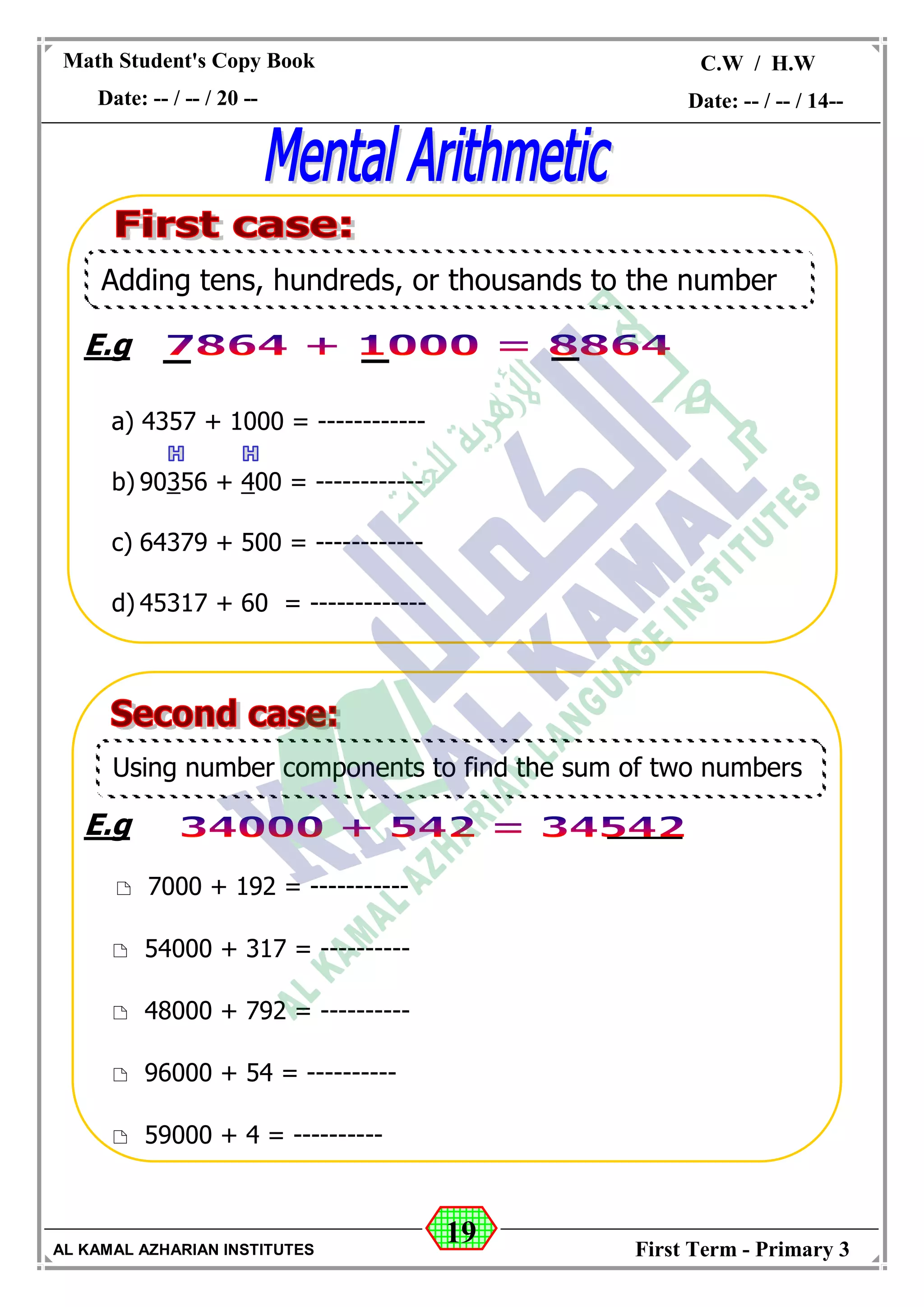 19
Math Student's Copy Book
Date: -- / -- / 20 --
C.W / H.W
Date: -- / -- / 14--
AL KAMAL AZHARIAN INSTITUTES First Term - Primary 3
E.g
a) 4357 + 1000 = ------------
b) 90356 + 400 = ------------
c) 64379 + 500 = ------------
d) 45317 + 60 = -------------
E.g
 7000 + 192 = -----------
 54000 + 317 = ----------
 48000 + 792 = ----------
 96000 + 54 = ----------
 59000 + 4 = ----------
Adding tens, hundreds, or thousands to the number
Using number components to find the sum of two numbers
 
