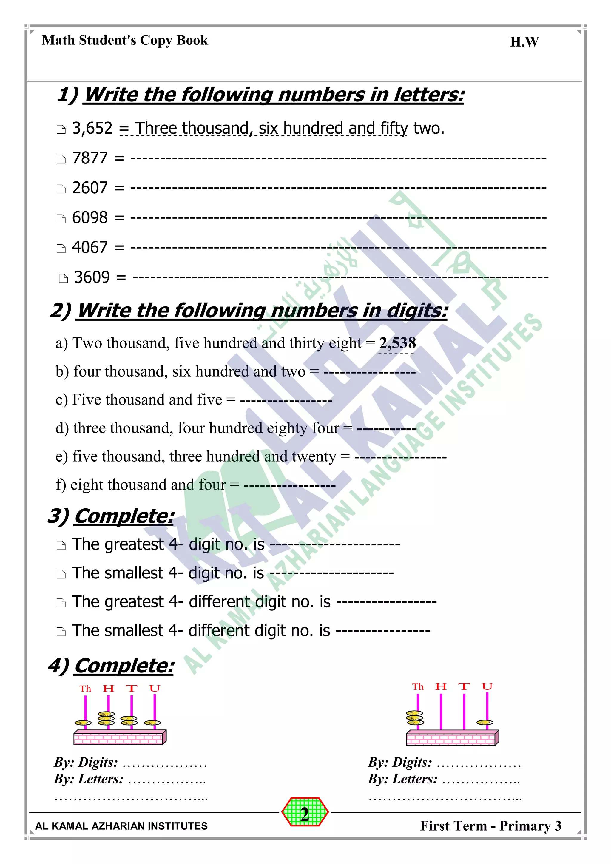2
Math Student's Copy Book
Date: -- / -- / 20 --
C.W / H.W
Date: -- / -- / 14--
AL KAMAL AZHARIAN INSTITUTES First Term - Primary 3
1) Write the following numbers in letters:
 3,652 = Three thousand, six hundred and fifty two.
 7877 = ----------------------------------------------------------------------
 2607 = ----------------------------------------------------------------------
 6098 = ----------------------------------------------------------------------
 4067 = ----------------------------------------------------------------------
 3609 = ----------------------------------------------------------------------
2) Write the following numbers in digits:
a) Two thousand, five hundred and thirty eight = 2,538
b) four thousand, six hundred and two = -----------------
c) Five thousand and five = -----------------
d) three thousand, four hundred eighty four = -----------
e) five thousand, three hundred and twenty = -----------------
f) eight thousand and four = -----------------
3) Complete:
 The greatest 4- digit no. is ----------------------
 The smallest 4- digit no. is ---------------------
 The greatest 4- different digit no. is -----------------
 The smallest 4- different digit no. is ----------------
4) Complete:
By: Digits: ………………
By: Letters: ……………..
…………………………...
By: Digits: ………………
By: Letters: ……………..
…………………………...
 