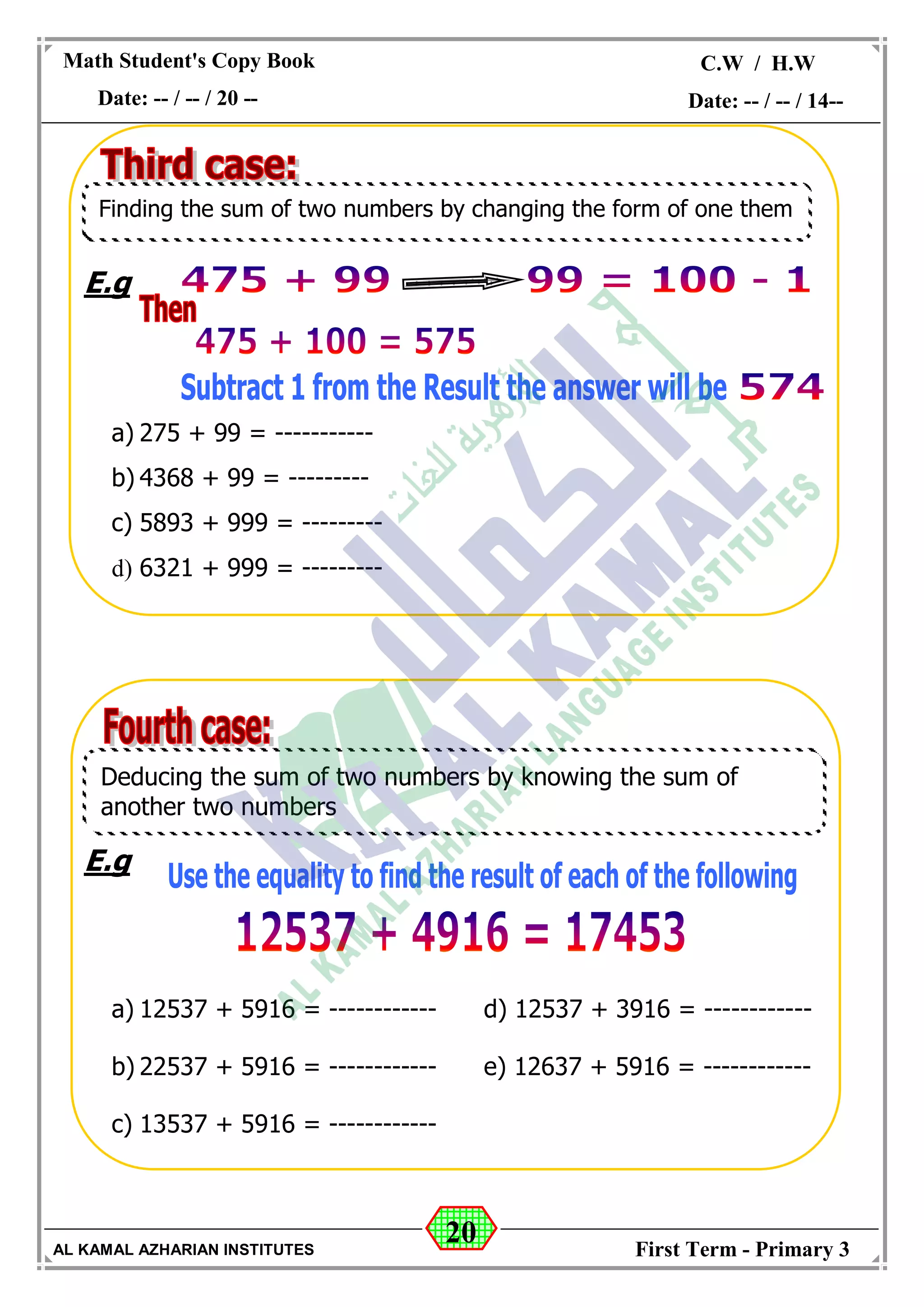 20
Math Student's Copy Book
Date: -- / -- / 20 --
C.W / H.W
Date: -- / -- / 14--
AL KAMAL AZHARIAN INSTITUTES First Term - Primary 3
E.g
a) 275 + 99 = -----------
b) 4368 + 99 = ---------
c) 5893 + 999 = ---------
d) 6321 + 999 = ---------
E.g
a) 12537 + 5916 = ------------ d) 12537 + 3916 = ------------
b) 22537 + 5916 = ------------ e) 12637 + 5916 = ------------
c) 13537 + 5916 = ------------
Finding the sum of two numbers by changing the form of one them
Deducing the sum of two numbers by knowing the sum of
another two numbers
 