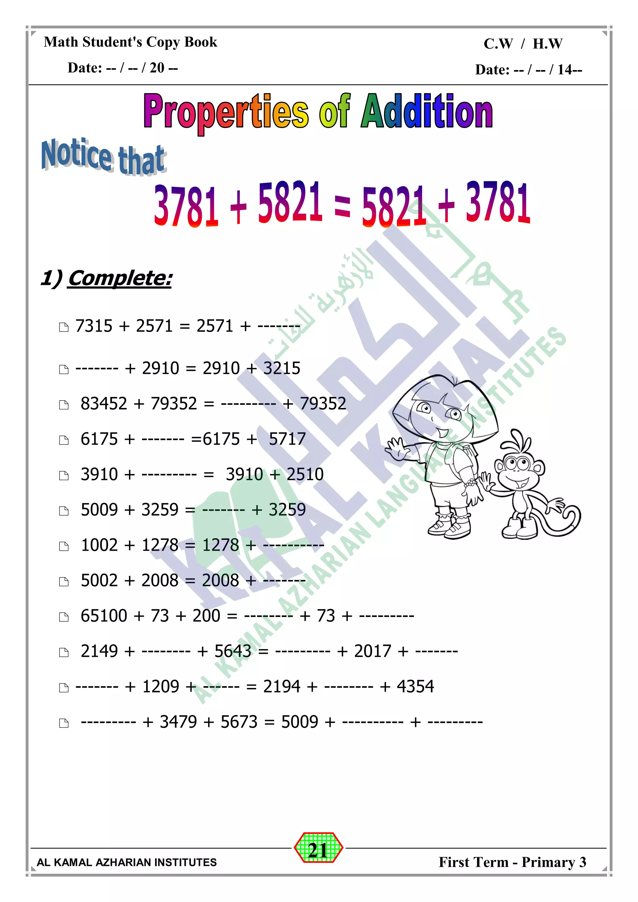 21
Math Student's Copy Book
Date: -- / -- / 20 --
C.W / H.W
Date: -- / -- / 14--
AL KAMAL AZHARIAN INSTITUTES First Term - Primary 3
1) Complete:
 7315 + 2571 = 2571 + -------
 ------- + 2910 = 2910 + 3215
 83452 + 79352 = --------- + 79352
 6175 + ------- =6175 + 5717
 3910 + --------- = 3910 + 2510
 5009 + 3259 = ------- + 3259
 1002 + 1278 = 1278 + ----------
 5002 + 2008 = 2008 + -------
 65100 + 73 + 200 = -------- + 73 + ---------
 2149 + -------- + 5643 = --------- + 2017 + -------
 ------- + 1209 + ------ = 2194 + -------- + 4354
 --------- + 3479 + 5673 = 5009 + ---------- + ---------
 