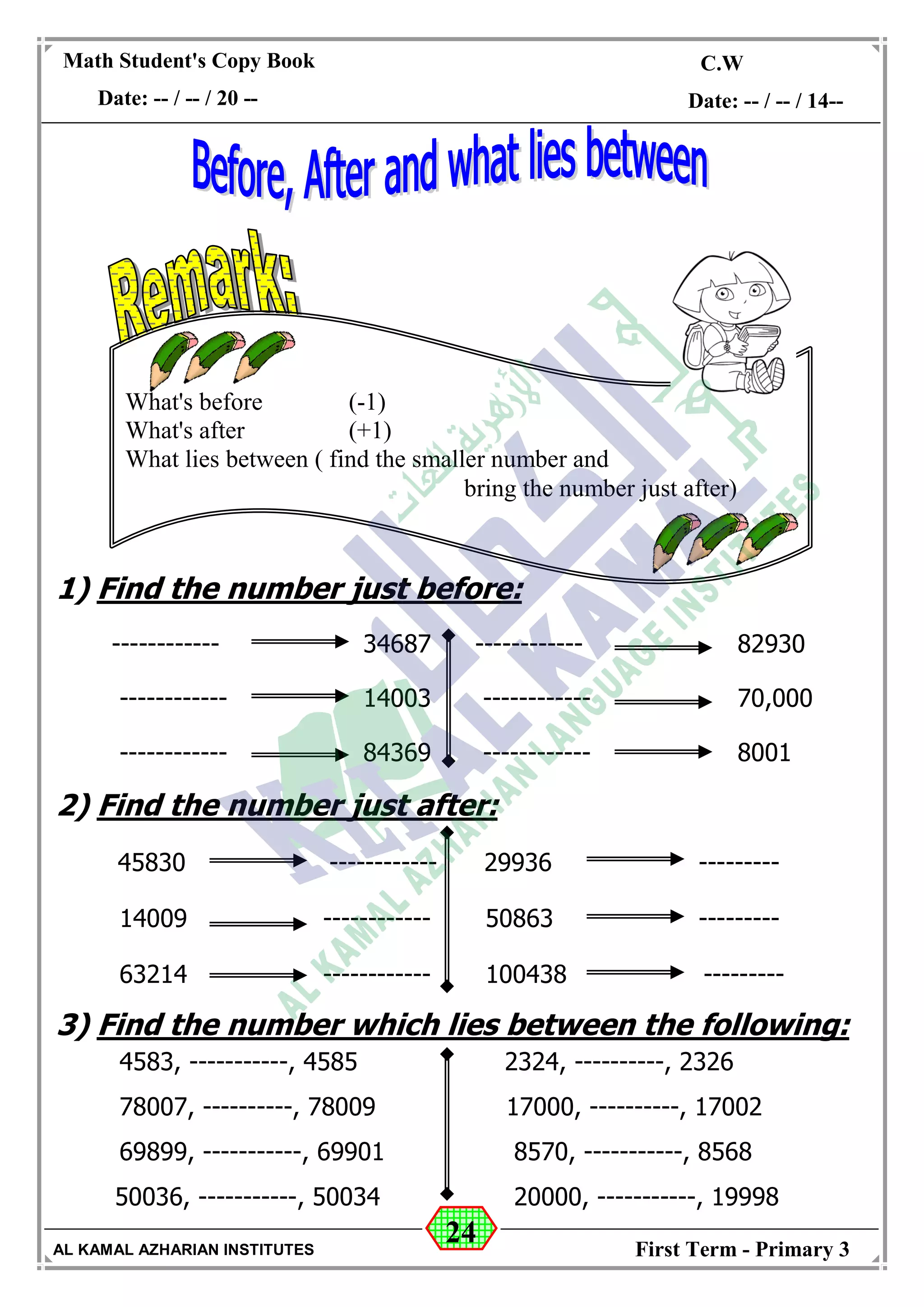 24
Math Student's Copy Book
Date: -- / -- / 20 --
C.W / H.W
Date: -- / -- / 14--
AL KAMAL AZHARIAN INSTITUTES First Term - Primary 3
1) Find the number just before:
------------ 34687 ------------ 82930
------------ 14003 ------------ 70,000
------------ 84369 ------------ 8001
2) Find the number just after:
45830 ------------ 29936 ---------
14009 ------------ 50863 ---------
63214 ------------ 100438 ---------
3) Find the number which lies between the following:
4583, -----------, 4585 2324, ----------, 2326
78007, ----------, 78009 17000, ----------, 17002
69899, -----------, 69901 8570, -----------, 8568
50036, -----------, 50034 20000, -----------, 19998
What's before (-1)
What's after (+1)
What lies between ( find the smaller number and
bring the number just after)
 