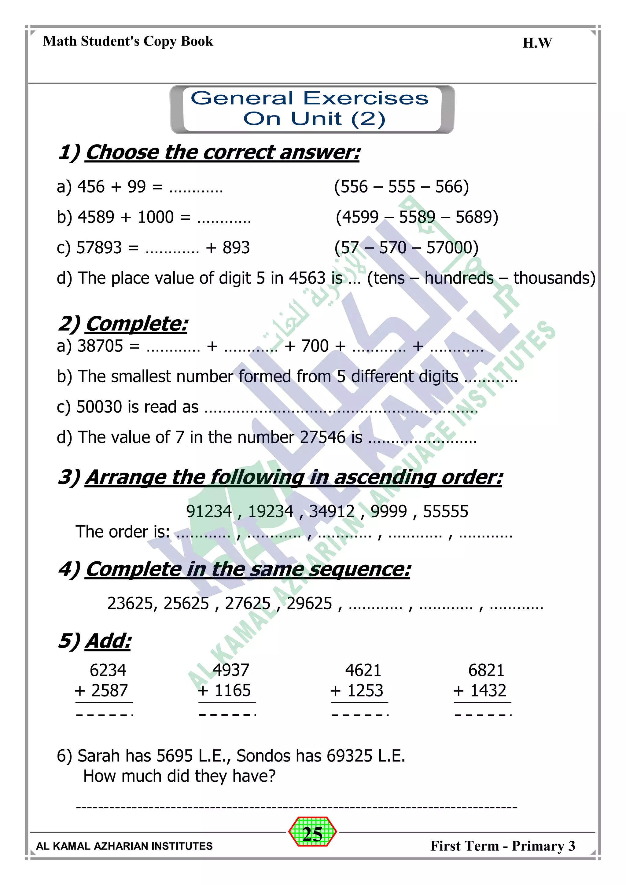 25
Math Student's Copy Book
Date: -- / -- / 20 --
C.W / H.W
Date: -- / -- / 14--
AL KAMAL AZHARIAN INSTITUTES First Term - Primary 3
1) Choose the correct answer:
a) 456 + 99 = ………… (556 – 555 – 566)
b) 4589 + 1000 = ………… (4599 – 5589 – 5689)
c) 57893 = ………… + 893 (57 – 570 – 57000)
d) The place value of digit 5 in 4563 is … (tens – hundreds – thousands)
2) Complete:
a) 38705 = ………… + ………… + 700 + ………… + …………
b) The smallest number formed from 5 different digits …………
c) 50030 is read as ……………………………………………………
d) The value of 7 in the number 27546 is ……………………
3) Arrange the following in ascending order:
91234 , 19234 , 34912 , 9999 , 55555
The order is: ………… , ………… , ………… , ………… , …………
4) Complete in the same sequence:
23625, 25625 , 27625 , 29625 , ………… , ………… , …………
5) Add:
6) Sarah has 5695 L.E., Sondos has 69325 L.E.
How much did they have?
-------------------------------------------------------------------------------
6234
+ 2587
4937
+ 1165
4621
+ 1253
6821
+ 1432
 