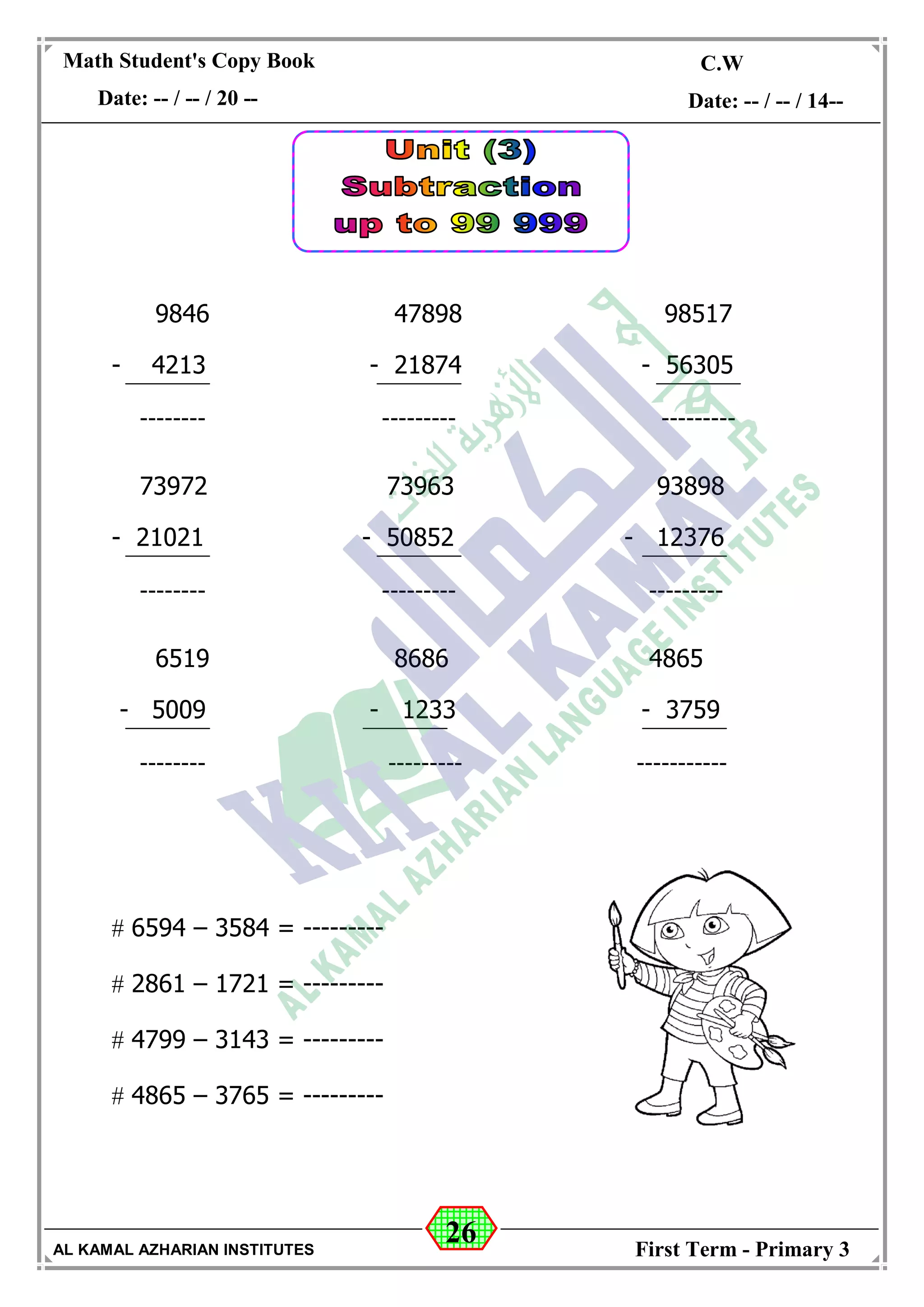 26
Math Student's Copy Book
Date: -- / -- / 20 --
C.W / H.W
Date: -- / -- / 14--
AL KAMAL AZHARIAN INSTITUTES First Term - Primary 3
9846 47898 98517
- 4213 - 21874 - 56305
-------- --------- ---------
73972 73963 93898
- 21021 - 50852 - 12376
-------- --------- ---------
6519 8686 4865
- 5009 - 1233 - 3759
-------- --------- -----------
 6594 – 3584 = ---------
 2861 – 1721 = ---------
 4799 – 3143 = ---------
 4865 – 3765 = ---------
 