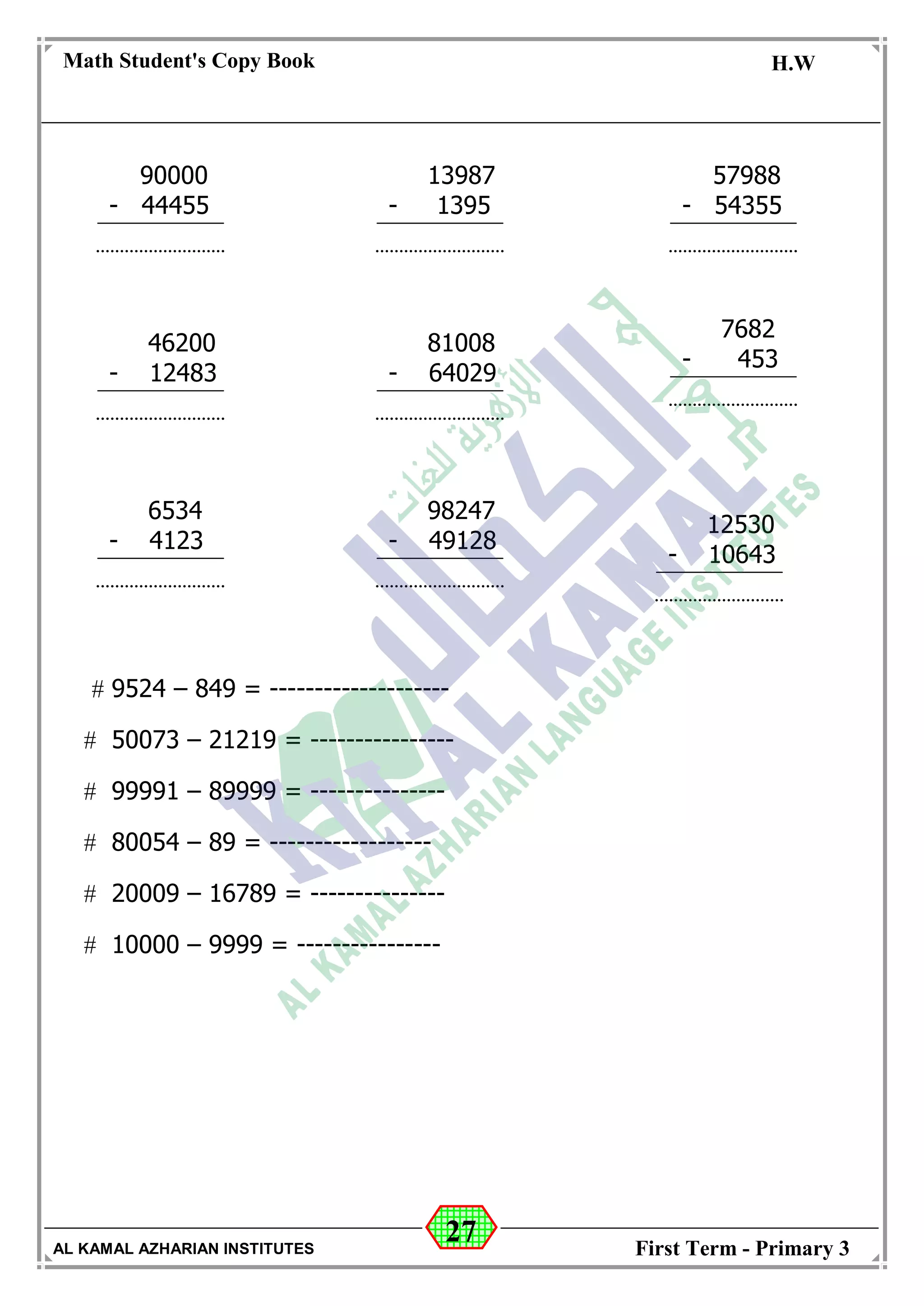 27
Math Student's Copy Book
Date: -- / -- / 20 --
C.W / H.W
Date: -- / -- / 14--
AL KAMAL AZHARIAN INSTITUTES First Term - Primary 3
 9524 – 849 = --------------------
 50073 – 21219 = ----------------
 99991 – 89999 = ---------------
 80054 – 89 = ------------------
 20009 – 16789 = ---------------
 10000 – 9999 = ----------------
90000
- 44455
13987
- 1395
57988
- 54355
46200
- 12483
81008
- 64029
98247
- 49128
6534
- 4123
7682
- 453
12530
- 10643
 