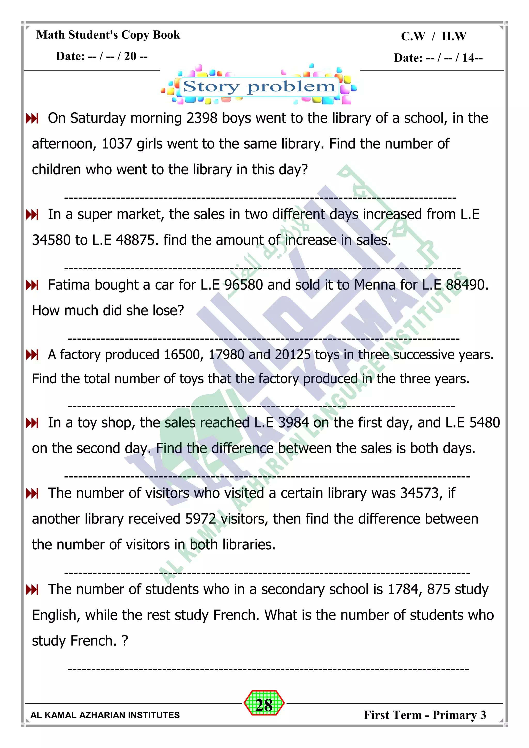 28
Math Student's Copy Book
Date: -- / -- / 20 --
C.W / H.W
Date: -- / -- / 14--
AL KAMAL AZHARIAN INSTITUTES First Term - Primary 3
 On Saturday morning 2398 boys went to the library of a school, in the
afternoon, 1037 girls went to the same library. Find the number of
children who went to the library in this day?
-----------------------------------------------------------------------------------
 In a super market, the sales in two different days increased from L.E
34580 to L.E 48875. find the amount of increase in sales.
------------------------------------------------------------------------------------
 Fatima bought a car for L.E 96580 and sold it to Menna for L.E 88490.
How much did she lose?
-----------------------------------------------------------------------------------
 A factory produced 16500, 17980 and 20125 toys in three successive years.
Find the total number of toys that the factory produced in the three years.
----------------------------------------------------------------------------------
 In a toy shop, the sales reached L.E 3984 on the first day, and L.E 5480
on the second day. Find the difference between the sales is both days.
--------------------------------------------------------------------------------------
 The number of visitors who visited a certain library was 34573, if
another library received 5972 visitors, then find the difference between
the number of visitors in both libraries.
--------------------------------------------------------------------------------------
 The number of students who in a secondary school is 1784, 875 study
English, while the rest study French. What is the number of students who
study French. ?
-------------------------------------------------------------------------------------
 