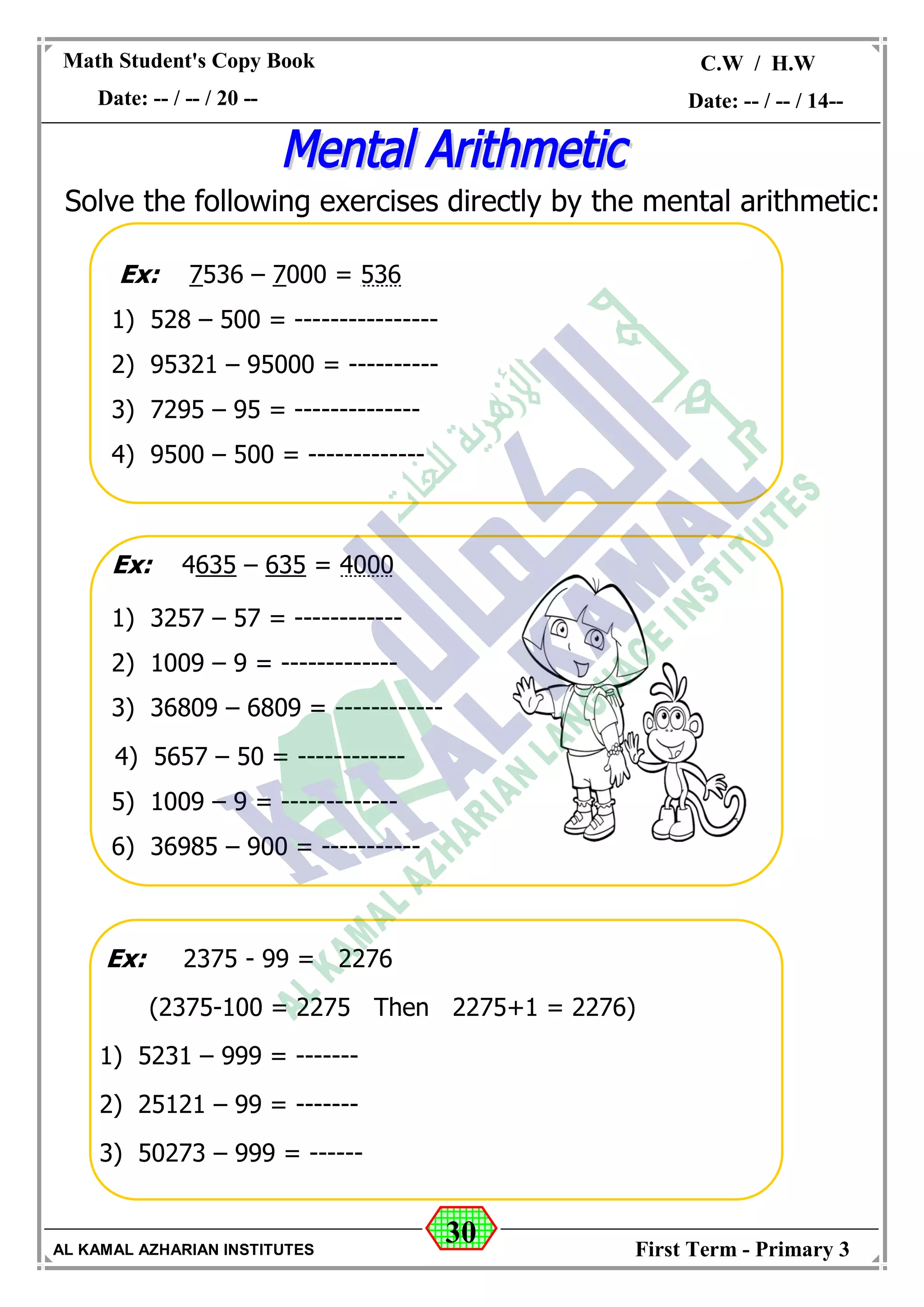 30
Math Student's Copy Book
Date: -- / -- / 20 --
C.W / H.W
Date: -- / -- / 14--
AL KAMAL AZHARIAN INSTITUTES First Term - Primary 3
Solve the following exercises directly by the mental arithmetic:
Ex: 7536 – 7000 = 536
1) 528 – 500 = ----------------
2) 95321 – 95000 = ----------
3) 7295 – 95 = --------------
4) 9500 – 500 = -------------
Ex: 4635 – 635 = 4000
1) 3257 – 57 = ------------
2) 1009 – 9 = -------------
3) 36809 – 6809 = ------------
4) 5657 – 50 = ------------
5) 1009 – 9 = -------------
6) 36985 – 900 = -----------
Ex: 2375 - 99 = 2276
(2375-100 = 2275 Then 2275+1 = 2276)
1) 5231 – 999 = -------
2) 25121 – 99 = -------
3) 50273 – 999 = ------
 