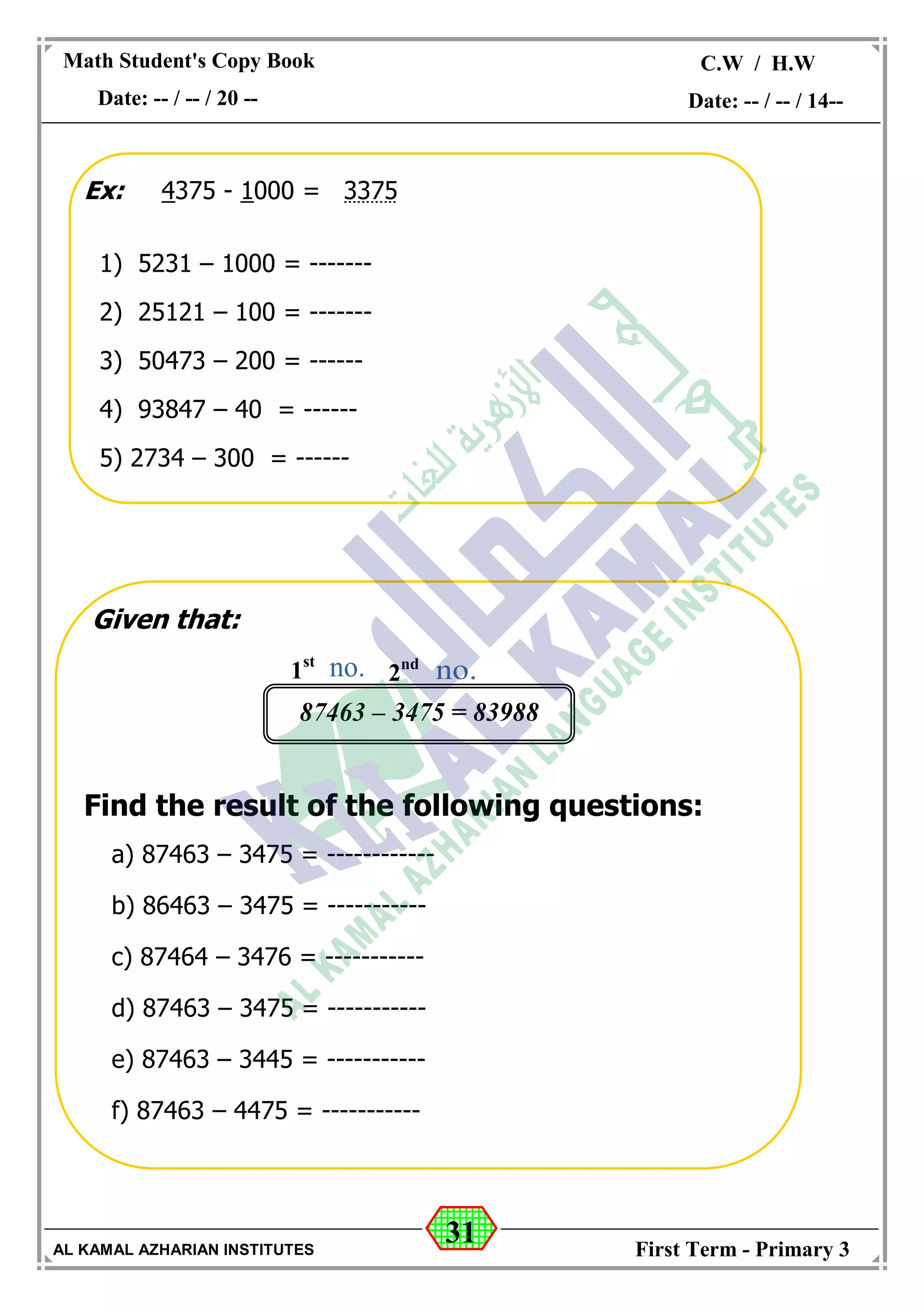 31
Math Student's Copy Book
Date: -- / -- / 20 --
C.W / H.W
Date: -- / -- / 14--
AL KAMAL AZHARIAN INSTITUTES First Term - Primary 3
Ex: 4375 - 1000 = 3375
1) 5231 – 1000 = -------
2) 25121 – 100 = -------
3) 50473 – 200 = ------
4) 93847 – 40 = ------
5) 2734 – 300 = ------
Given that:
Find the result of the following questions:
a) 87463 – 3475 = ------------
b) 86463 – 3475 = -----------
c) 87464 – 3476 = -----------
d) 87463 – 3475 = -----------
e) 87463 – 3445 = -----------
f) 87463 – 4475 = -----------
87463 – 3475 = 83988
1st
2nd
 