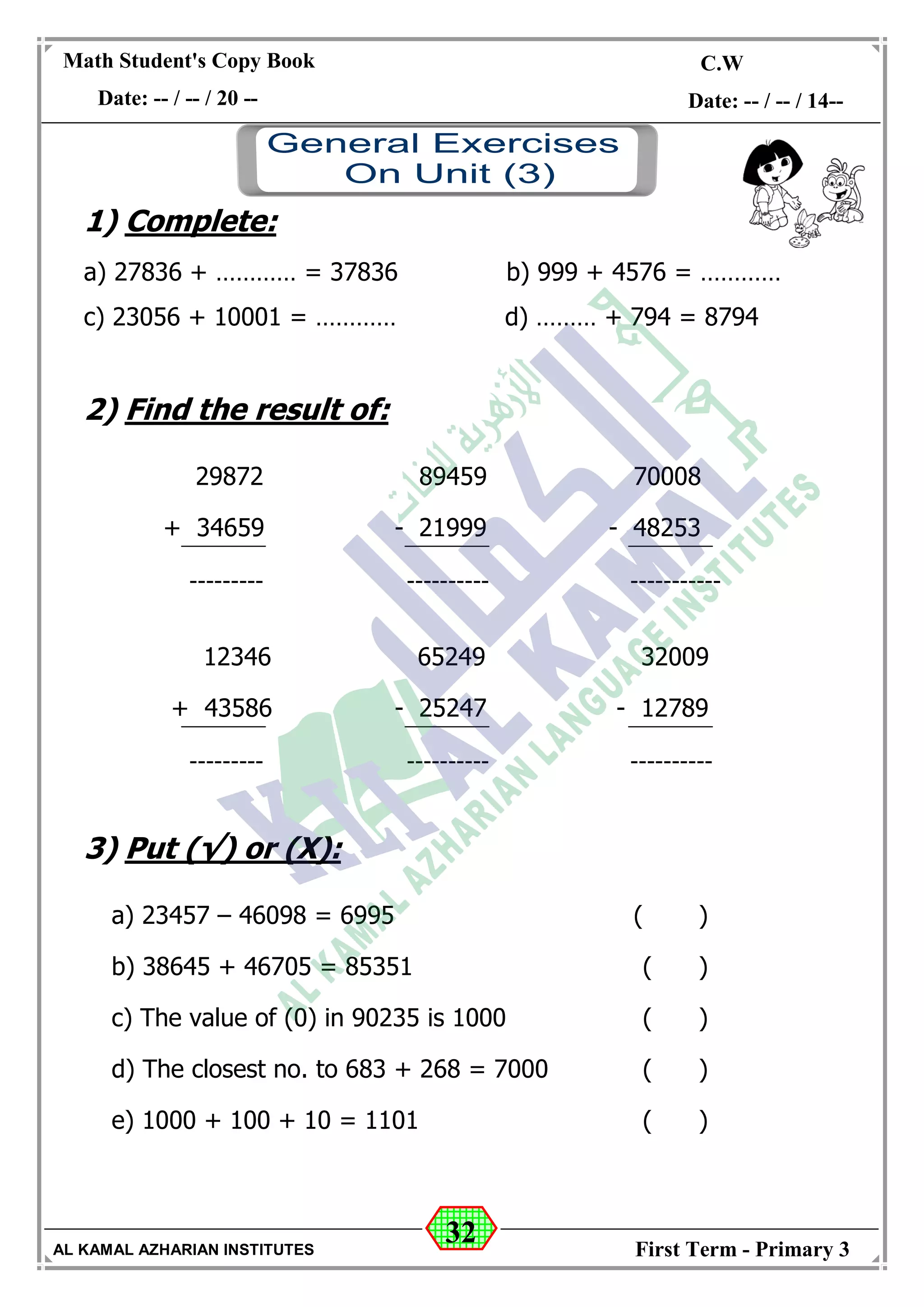 32
Math Student's Copy Book
Date: -- / -- / 20 --
C.W / H.W
Date: -- / -- / 14--
AL KAMAL AZHARIAN INSTITUTES First Term - Primary 3
1) Complete:
a) 27836 + ………… = 37836 b) 999 + 4576 = …………
c) 23056 + 10001 = ………… d) ……… + 794 = 8794
2) Find the result of:
29872 89459 70008
+ 34659 - 21999 - 48253
--------- ---------- -----------
12346 65249 32009
+ 43586 - 25247 - 12789
--------- ---------- ----------
3) Put (√) or (X):
a) 23457 – 46098 = 6995 ( )
b) 38645 + 46705 = 85351 ( )
c) The value of (0) in 90235 is 1000 ( )
d) The closest no. to 683 + 268 = 7000 ( )
e) 1000 + 100 + 10 = 1101 ( )
 