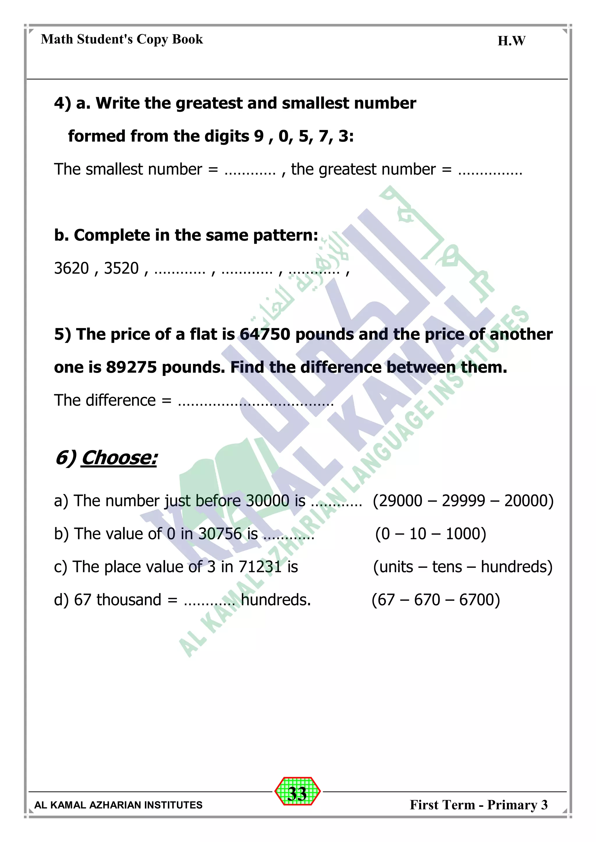 33
Math Student's Copy Book
Date: -- / -- / 20 --
C.W / H.W
Date: -- / -- / 14--
AL KAMAL AZHARIAN INSTITUTES First Term - Primary 3
4) a. Write the greatest and smallest number
formed from the digits 9 , 0, 5, 7, 3:
The smallest number = ………… , the greatest number = ……………
b. Complete in the same pattern:
3620 , 3520 , ………… , ………… , ………… ,
5) The price of a flat is 64750 pounds and the price of another
one is 89275 pounds. Find the difference between them.
The difference = ………………………………
6) Choose:
a) The number just before 30000 is ………… (29000 – 29999 – 20000)
b) The value of 0 in 30756 is ………… (0 – 10 – 1000)
c) The place value of 3 in 71231 is (units – tens – hundreds)
d) 67 thousand = ………… hundreds. (67 – 670 – 6700)
 
