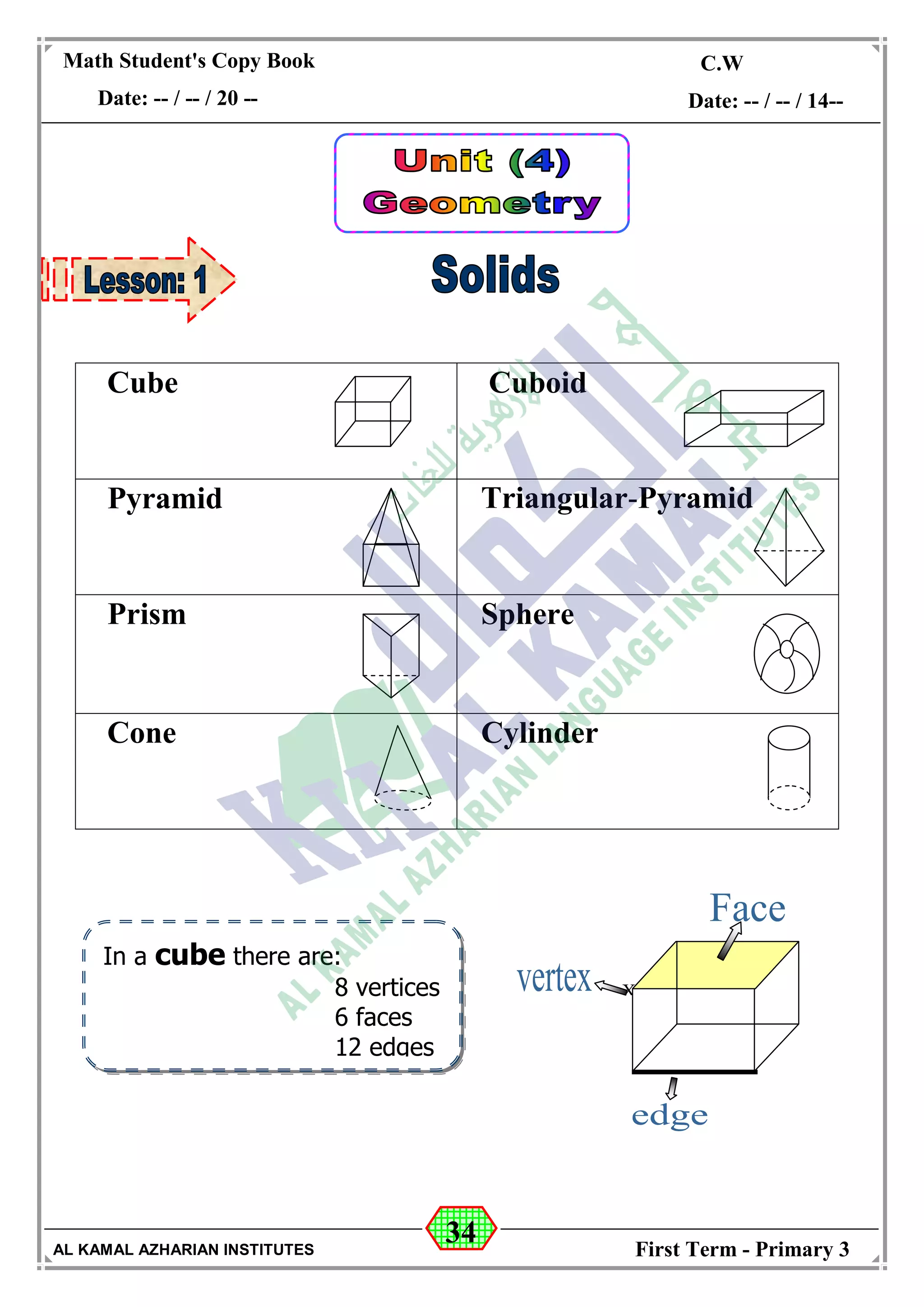 34
Math Student's Copy Book
Date: -- / -- / 20 --
C.W / H.W
Date: -- / -- / 14--
AL KAMAL AZHARIAN INSTITUTES First Term - Primary 3
In a cube there are:
8 vertices
6 faces
12 edges
Cube Cuboid
Pyramid Triangular-Pyramid
Prism Sphere
Cone Cylinder

 