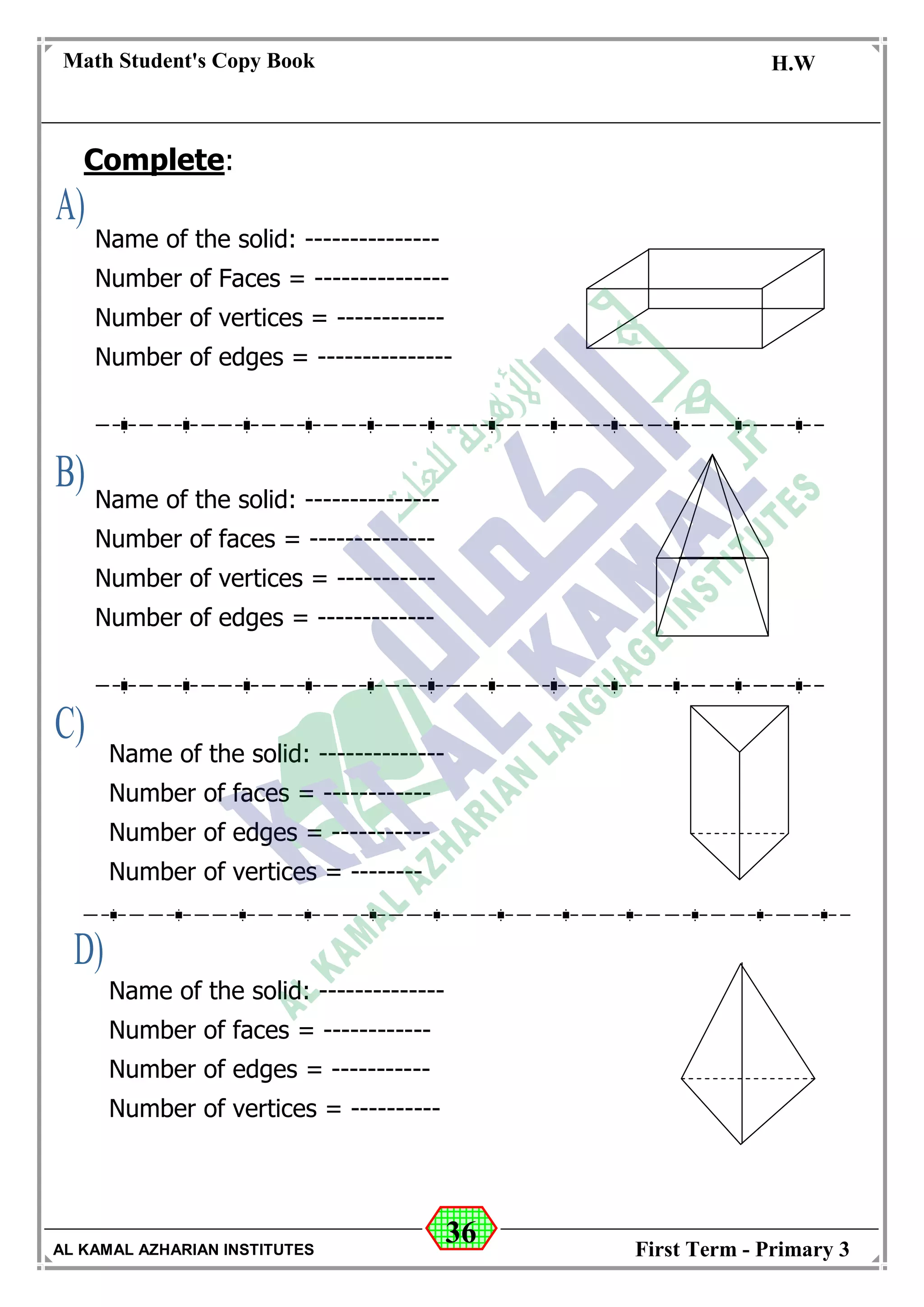 36
Math Student's Copy Book
Date: -- / -- / 20 --
C.W / H.W
Date: -- / -- / 14--
AL KAMAL AZHARIAN INSTITUTES First Term - Primary 3
Complete:
Name of the solid: ---------------
Number of Faces = ---------------
Number of vertices = ------------
Number of edges = ---------------
Name of the solid: ---------------
Number of faces = --------------
Number of vertices = -----------
Number of edges = -------------
Name of the solid: --------------
Number of faces = ------------
Number of edges = -----------
Number of vertices = --------
Number of bases: ------------
Name of the solid: --------------
Number of faces = ------------
Number of edges = -----------
Number of vertices = ----------
 