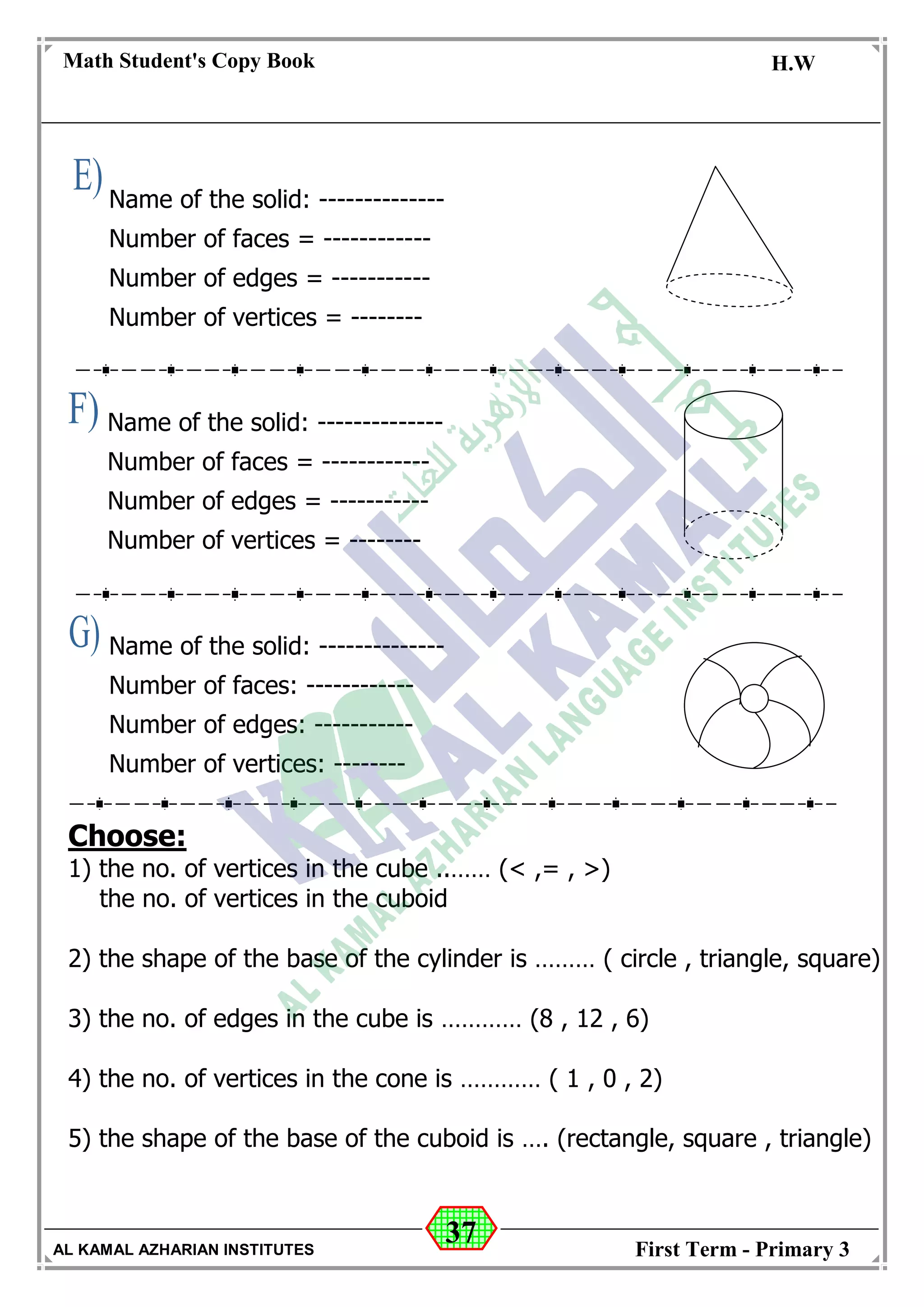 37
Math Student's Copy Book
Date: -- / -- / 20 --
C.W / H.W
Date: -- / -- / 14--
AL KAMAL AZHARIAN INSTITUTES First Term - Primary 3
Name of the solid: --------------
Number of faces = ------------
Number of edges = -----------
Number of vertices = --------
Name of the solid: --------------
Number of faces: ------------
Number of edges: -----------
Number of vertices: --------
Name of the solid: --------------
Number of faces = ------------
Number of edges = -----------
Number of vertices = --------
Choose:
1) the no. of vertices in the cube ..…… (< ,= , >)
the no. of vertices in the cuboid
2) the shape of the base of the cylinder is ……… ( circle , triangle, square)
3) the no. of edges in the cube is ………… (8 , 12 , 6)
4) the no. of vertices in the cone is ………… ( 1 , 0 , 2)
5) the shape of the base of the cuboid is …. (rectangle, square , triangle)
 
