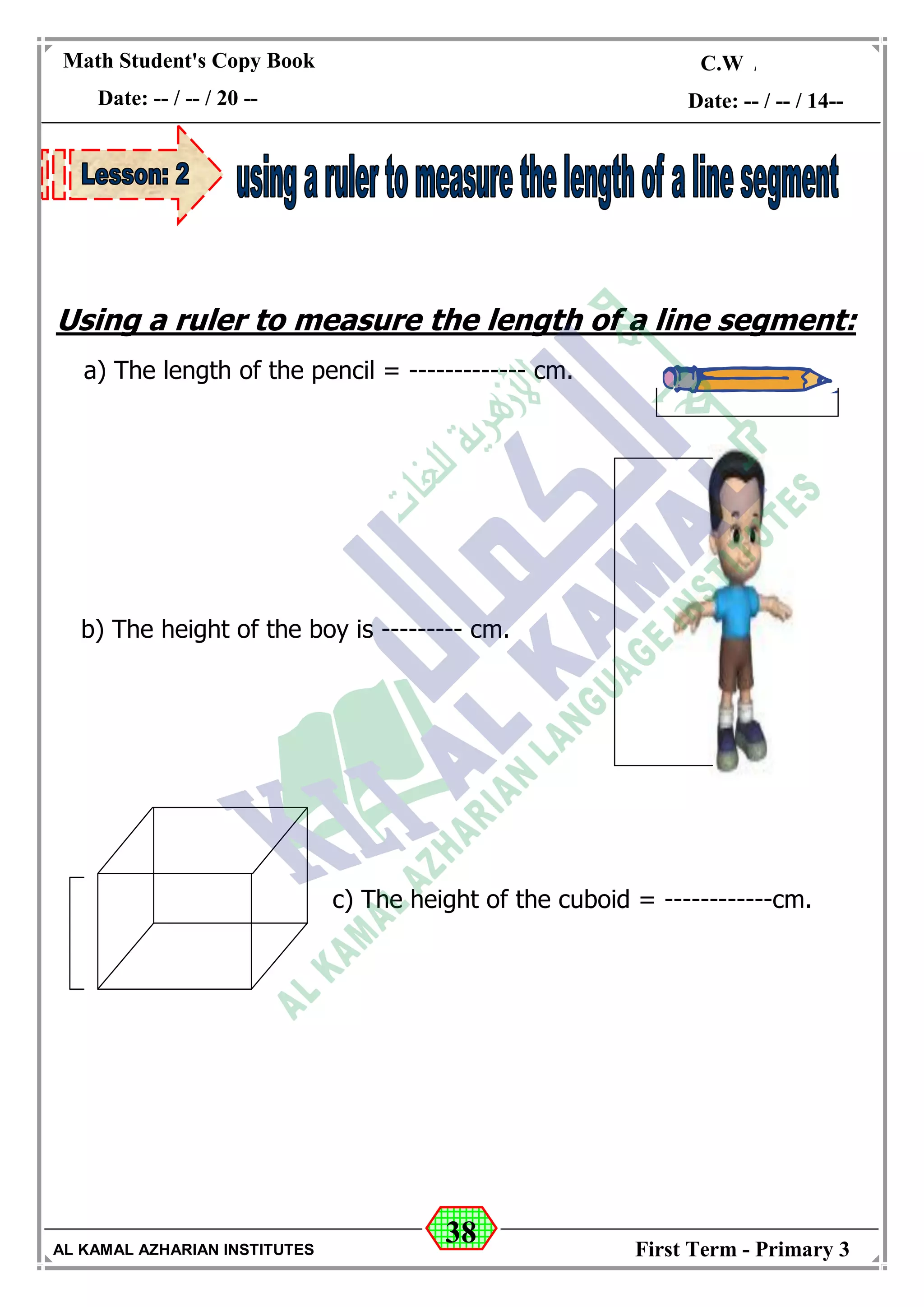 38
Math Student's Copy Book
Date: -- / -- / 20 --
C.W / H.W
Date: -- / -- / 14--
AL KAMAL AZHARIAN INSTITUTES First Term - Primary 3
Using a ruler to measure the length of a line segment:
a) The length of the pencil = ------------- cm.
c) The height of the cuboid = ------------cm.
b) The height of the boy is --------- cm.
 