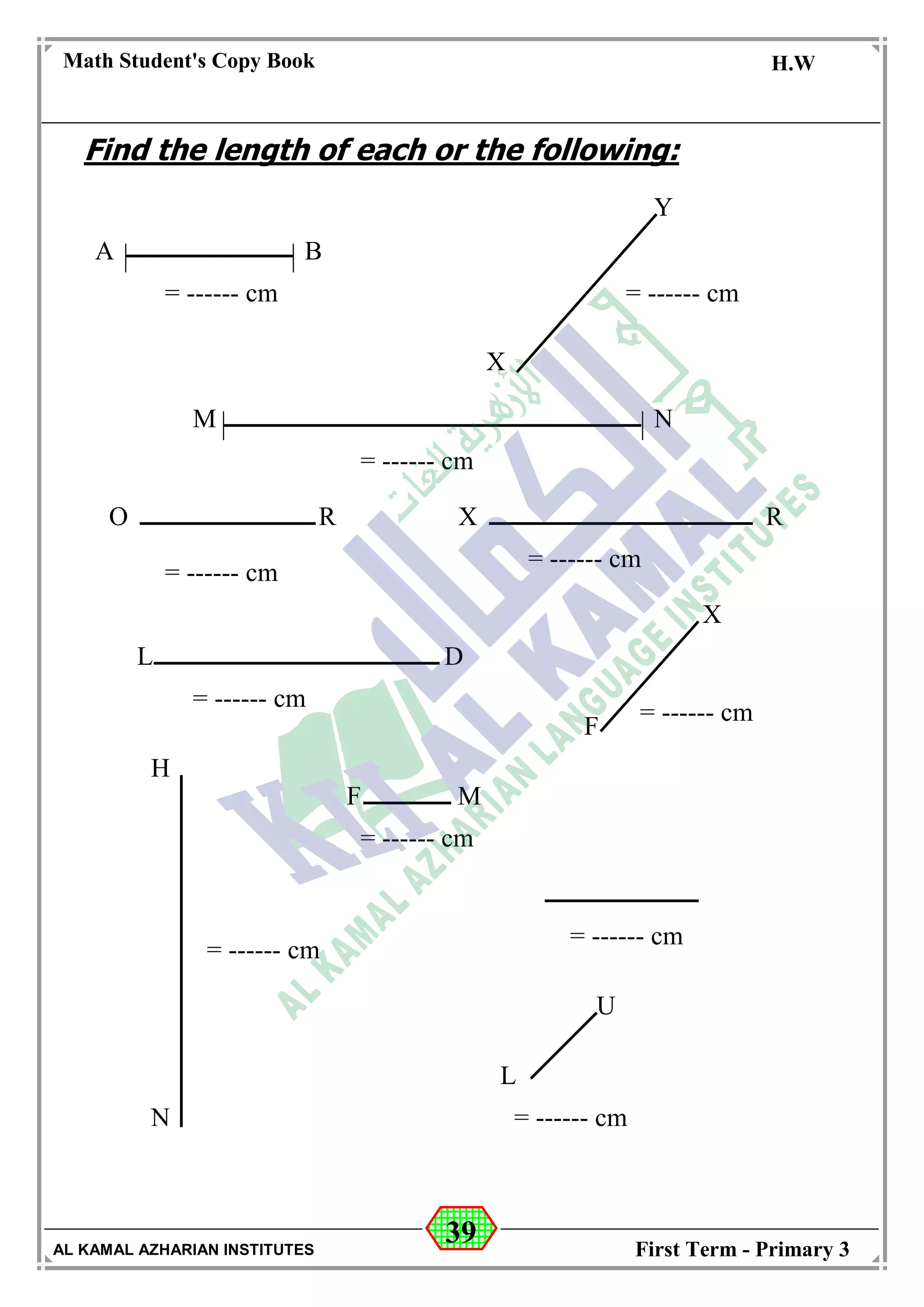 39
Math Student's Copy Book
Date: -- / -- / 20 --
C.W / H.W
Date: -- / -- / 14--
AL KAMAL AZHARIAN INSTITUTES First Term - Primary 3
Find the length of each or the following:
A B
= ------ cm = ------ cm
X
Y
M N
= ------ cm
O R X R
= ------ cm
= ------ cm
L D
= ------ cm
F
X
= ------ cm
= ------ cm
F M
H
N
= ------ cm
= ------ cm
L
U
= ------ cm
 