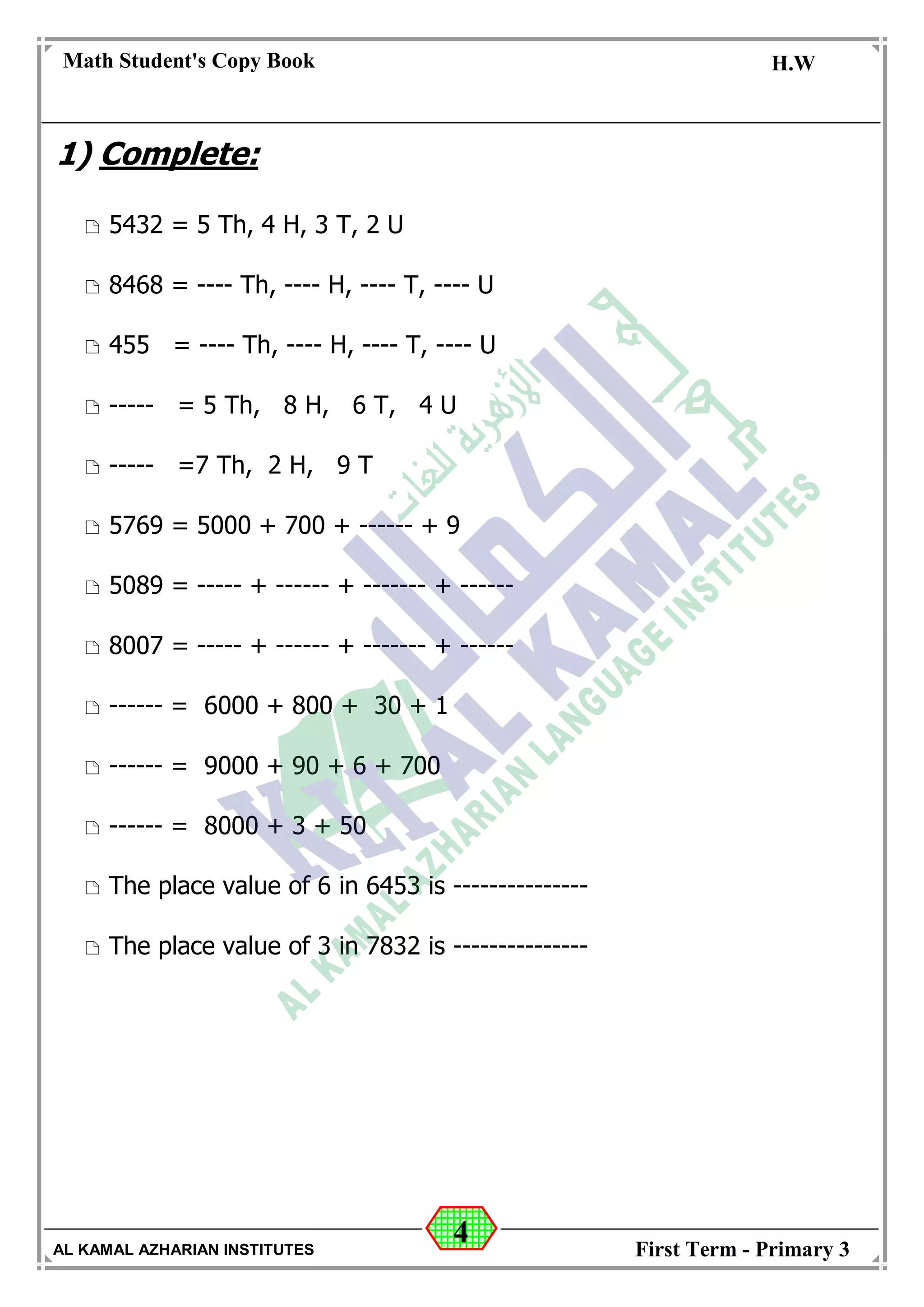 4
Math Student's Copy Book
Date: -- / -- / 20 --
C.W / H.W
Date: -- / -- / 14--
AL KAMAL AZHARIAN INSTITUTES First Term - Primary 3
1) Complete:
 5432 = 5 Th, 4 H, 3 T, 2 U
 8468 = ---- Th, ---- H, ---- T, ---- U
 455 = ---- Th, ---- H, ---- T, ---- U
 ----- = 5 Th, 8 H, 6 T, 4 U
 ----- =7 Th, 2 H, 9 T
 5769 = 5000 + 700 + ------ + 9
 5089 = ----- + ------ + ------- + ------
 8007 = ----- + ------ + ------- + ------
 ------ = 6000 + 800 + 30 + 1
 ------ = 9000 + 90 + 6 + 700
 ------ = 8000 + 3 + 50
 The place value of 6 in 6453 is ---------------
 The place value of 3 in 7832 is ---------------
 