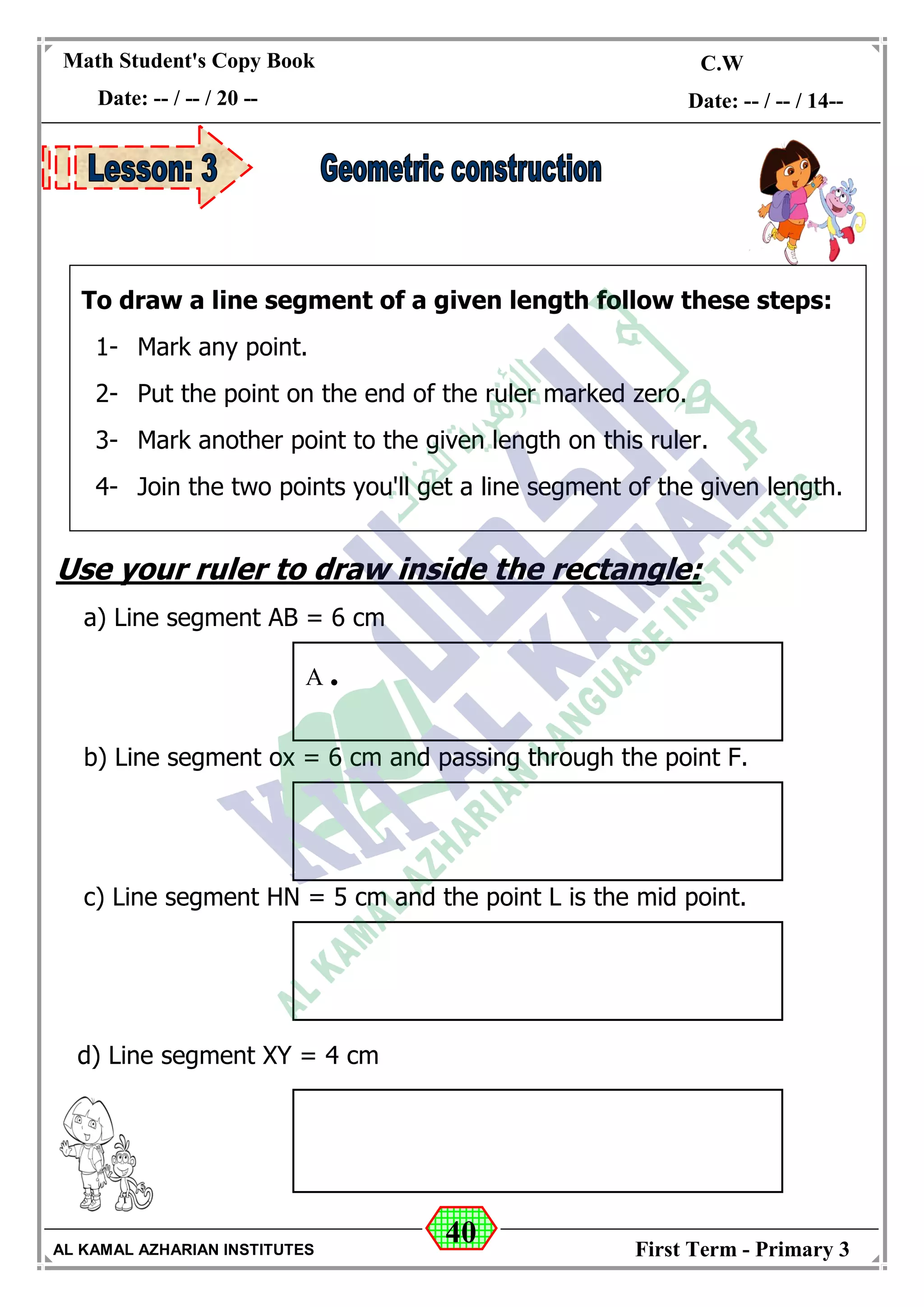 40
Math Student's Copy Book
Date: -- / -- / 20 --
C.W / H.W
Date: -- / -- / 14--
AL KAMAL AZHARIAN INSTITUTES First Term - Primary 3
Use your ruler to draw inside the rectangle:
a) Line segment AB = 6 cm
b) Line segment ox = 6 cm and passing through the point F.
c) Line segment HN = 5 cm and the point L is the mid point.
d) Line segment XY = 4 cm
A .
To draw a line segment of a given length follow these steps:
1- Mark any point.
2- Put the point on the end of the ruler marked zero.
3- Mark another point to the given length on this ruler.
4- Join the two points you'll get a line segment of the given length.
 