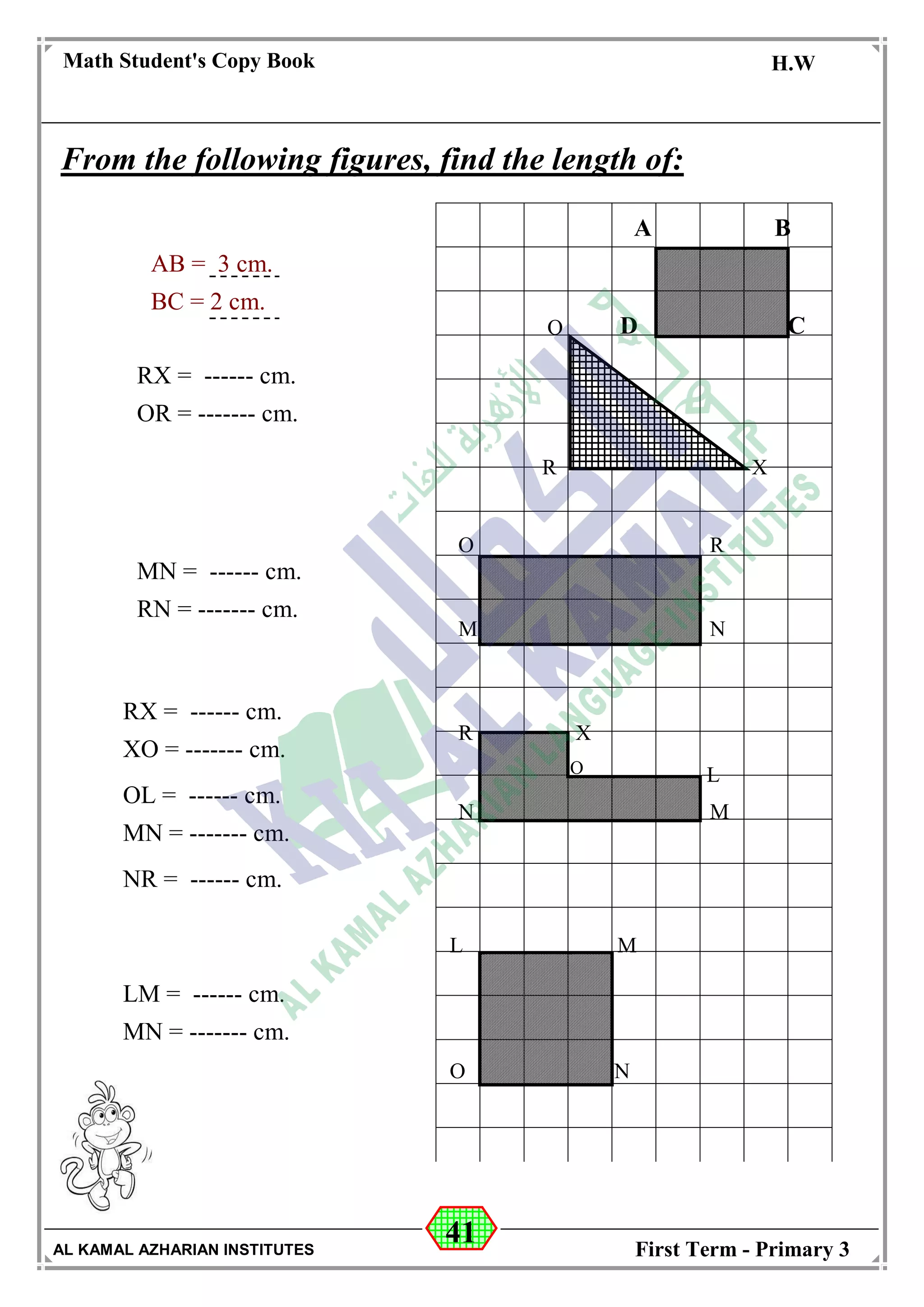 41
Math Student's Copy Book
Date: -- / -- / 20 --
C.W / H.W
Date: -- / -- / 14--
AL KAMAL AZHARIAN INSTITUTES First Term - Primary 3
From the following figures, find the length of:
A B
CDO
XR
O
M
R
N
R X
LO
N M
ML
O N
AB = 3 cm.
BC = 2 cm.
RX = ------ cm.
OR = ------- cm.
MN = ------ cm.
RN = ------- cm.
RX = ------ cm.
XO = ------- cm.
OL = ------ cm.
MN = ------- cm.
NR = ------ cm.
LM = ------ cm.
MN = ------- cm.
A B
D C
 