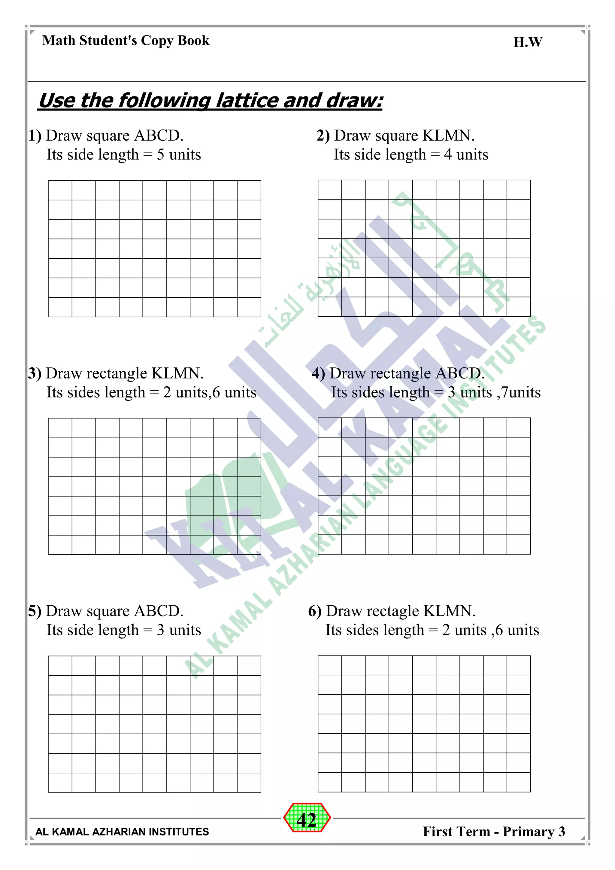 42
Math Student's Copy Book
Date: -- / -- / 20 --
C.W / H.W
Date: -- / -- / 14--
AL KAMAL AZHARIAN INSTITUTES First Term - Primary 3
Use the following lattice and draw:
1) Draw square ABCD. 2) Draw square KLMN.
Its side length = 5 units Its side length = 4 units
3) Draw rectangle KLMN. 4) Draw rectangle ABCD.
Its sides length = 2 units,6 units Its sides length = 3 units ,7units
5) Draw square ABCD. 6) Draw rectagle KLMN.
Its side length = 3 units Its sides length = 2 units ,6 units
 