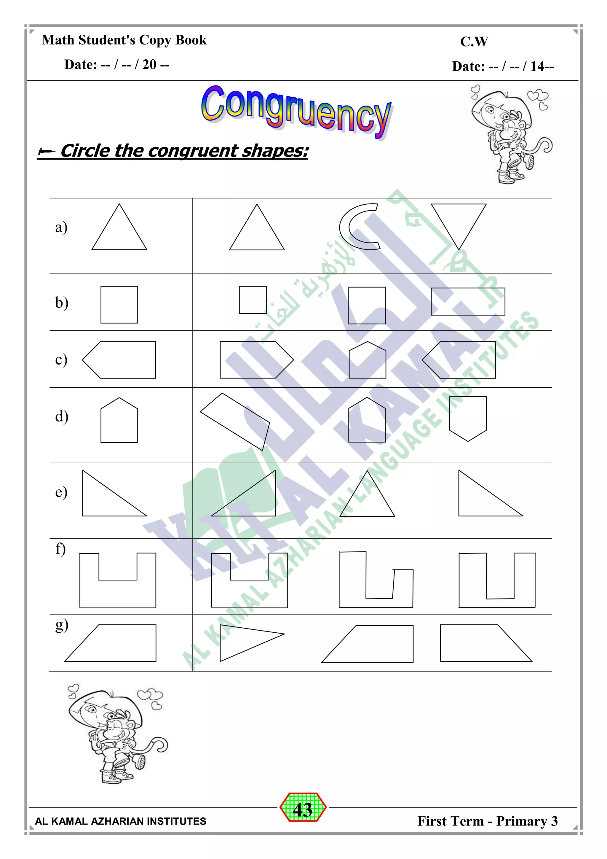 43
Math Student's Copy Book
Date: -- / -- / 20 --
C.W / H.W
Date: -- / -- / 14--
AL KAMAL AZHARIAN INSTITUTES First Term - Primary 3
 Circle the congruent shapes:
a)
b)
c)
d)
e)
f)
g)
 