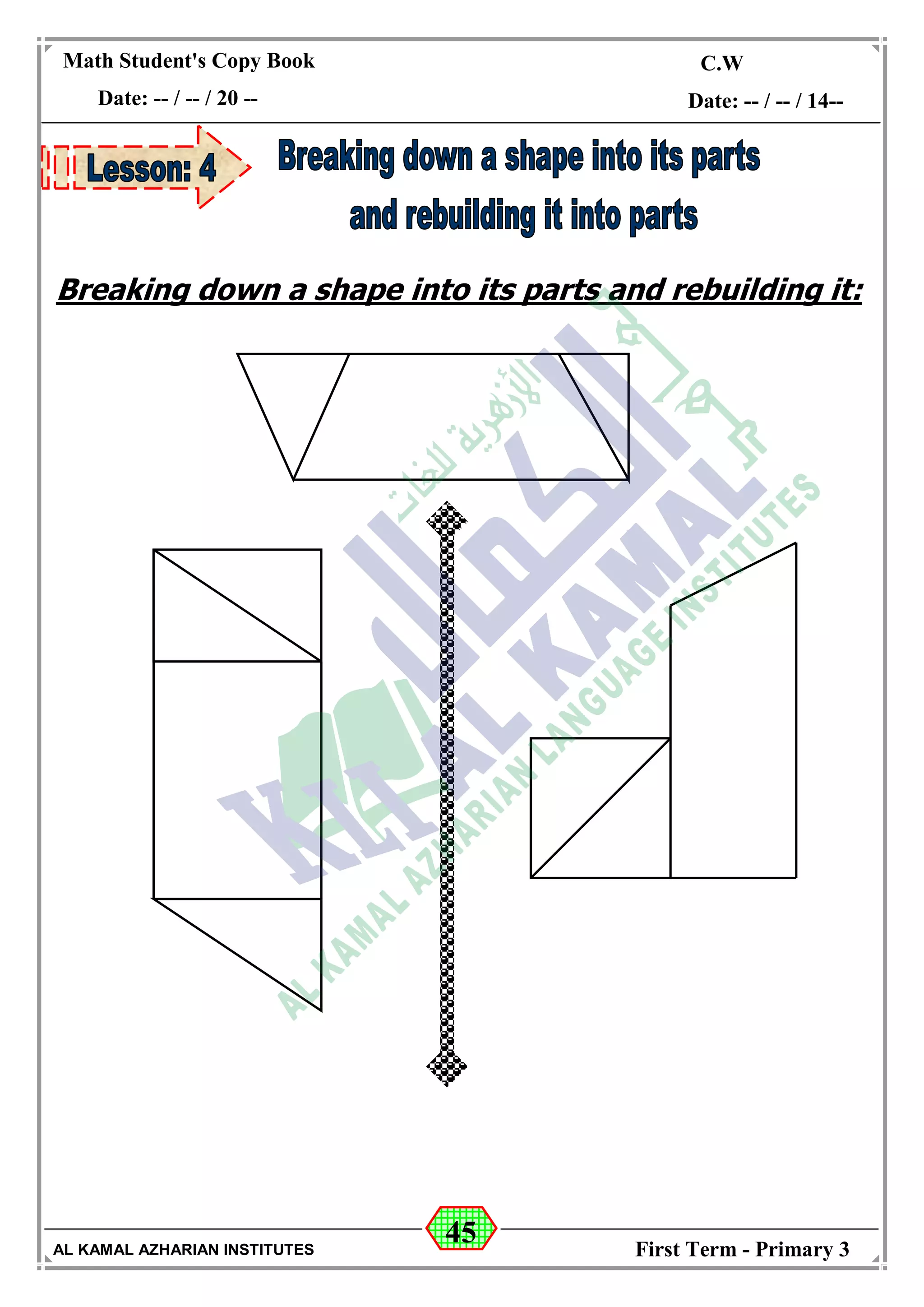 45
Math Student's Copy Book
Date: -- / -- / 20 --
C.W / H.W
Date: -- / -- / 14--
AL KAMAL AZHARIAN INSTITUTES First Term - Primary 3
Breaking down a shape into its parts and rebuilding it:
 