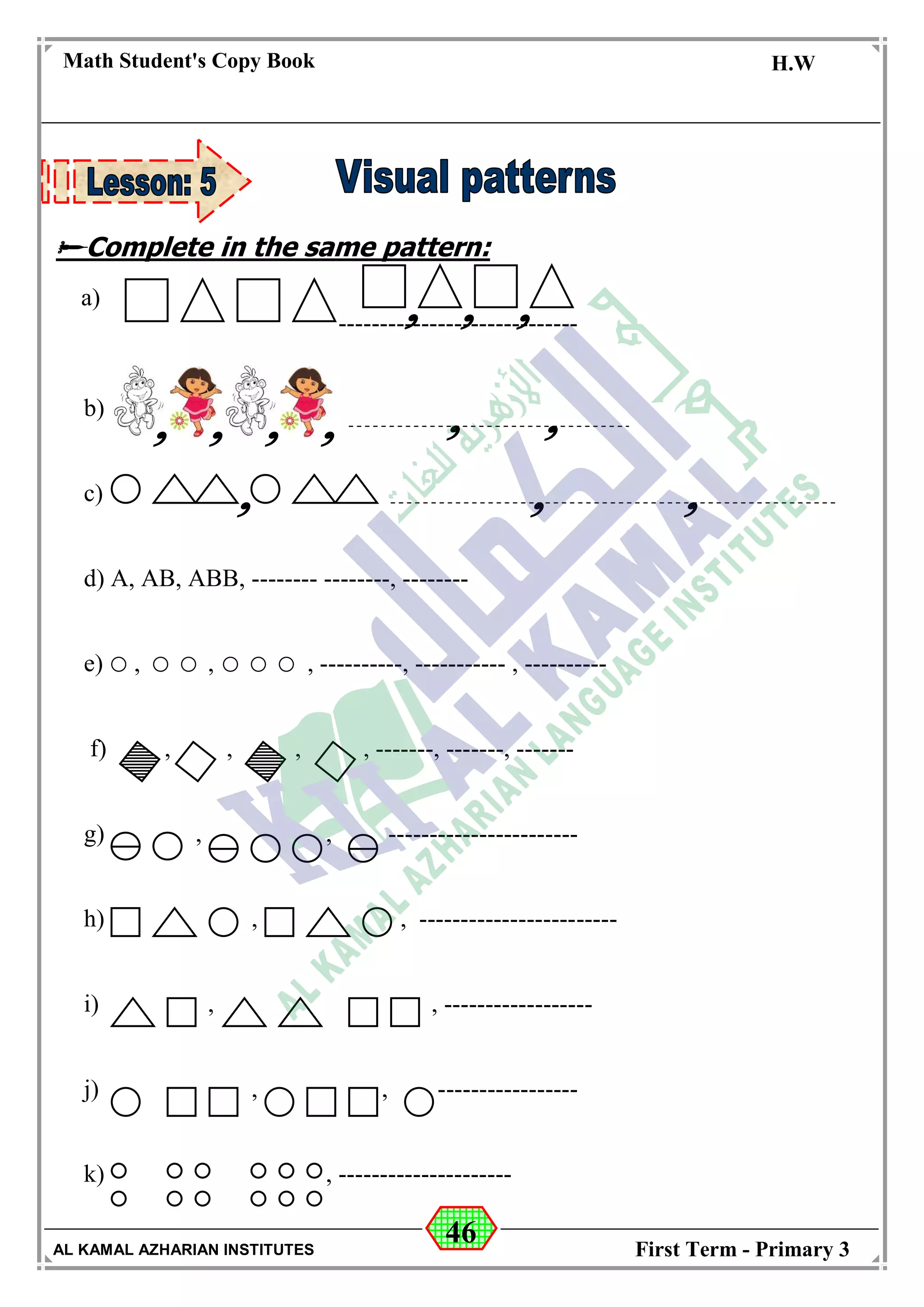 46
Math Student's Copy Book
Date: -- / -- / 20 --
C.W / H.W
Date: -- / -- / 14--
AL KAMAL AZHARIAN INSTITUTES First Term - Primary 3
Complete in the same pattern:
-----------------------------
b)
c)
d) A, AB, ABB, -------- --------, --------
e) , , , ----------, ----------- , ----------
f) , , , , -------, -------, -------
g) , , -----------------------
h) , , ------------------------
i) , , ------------------
j) , , -----------------
k) , ---------------------
a)
 