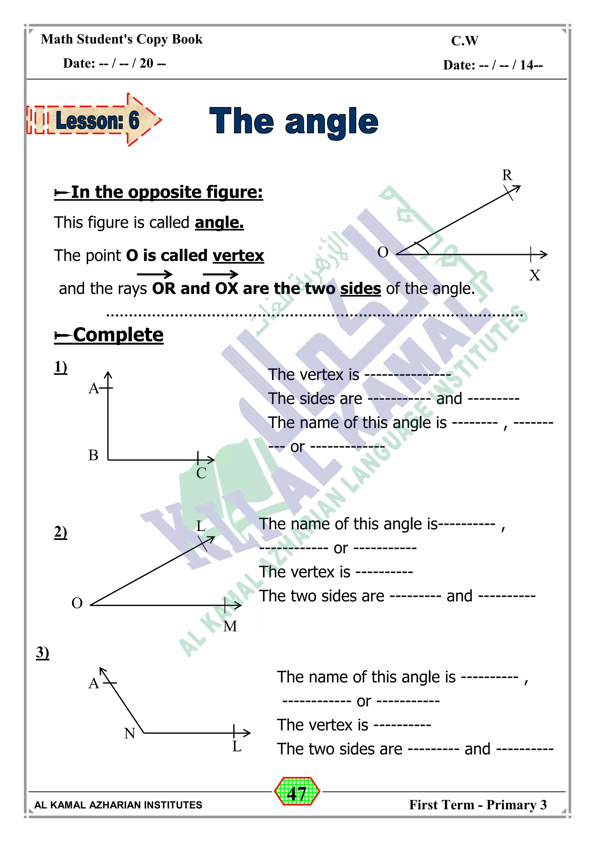 47
Math Student's Copy Book
Date: -- / -- / 20 --
C.W / H.W
Date: -- / -- / 14--
AL KAMAL AZHARIAN INSTITUTES First Term - Primary 3
In the opposite figure:
This figure is called angle.
The point O is called vertex
and the rays OR and OX are the two sides of the angle.
Complete
1)
2)
3)
O
R
X
A
B
C
The vertex is ---------------
The sides are ----------- and ---------
The name of this angle is -------- , -------
--- or -------------
O
L
M
The name of this angle is---------- ,
------------ or -----------
The vertex is ----------
The two sides are --------- and ----------
A
N
L
The name of this angle is ---------- ,
------------ or -----------
The vertex is ----------
The two sides are --------- and ----------
 
