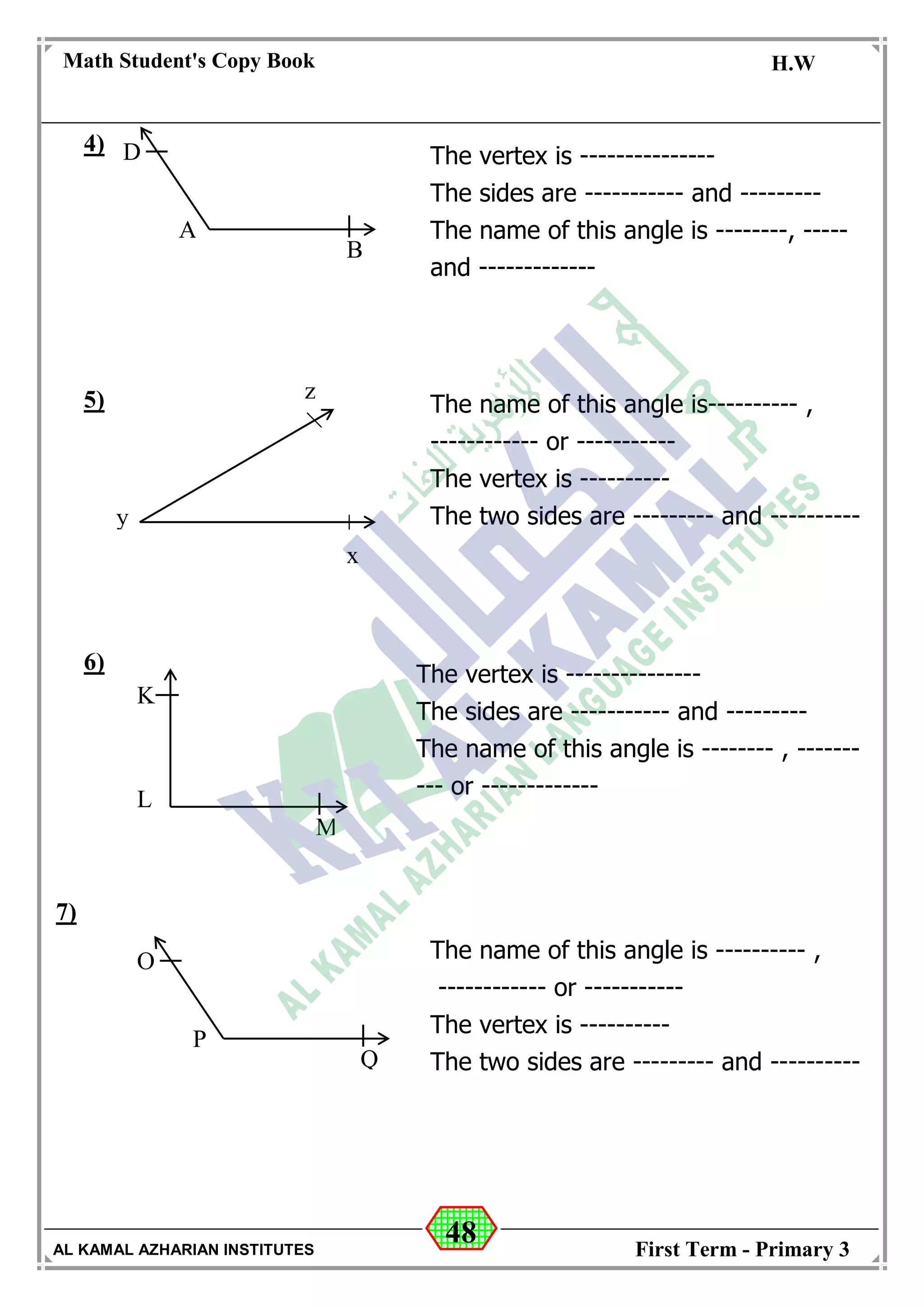 48
Math Student's Copy Book
Date: -- / -- / 20 --
C.W / H.W
Date: -- / -- / 14--
AL KAMAL AZHARIAN INSTITUTES First Term - Primary 3
4)
5)
6)
7)
The vertex is ---------------
The sides are ----------- and ---------
The name of this angle is --------, -----
and -------------
y
z
x
The name of this angle is---------- ,
------------ or -----------
The vertex is ----------
The two sides are --------- and ----------
D
A
B
K
L
M
The vertex is ---------------
The sides are ----------- and ---------
The name of this angle is -------- , -------
--- or -------------
O
P
Q
The name of this angle is ---------- ,
------------ or -----------
The vertex is ----------
The two sides are --------- and ----------
 