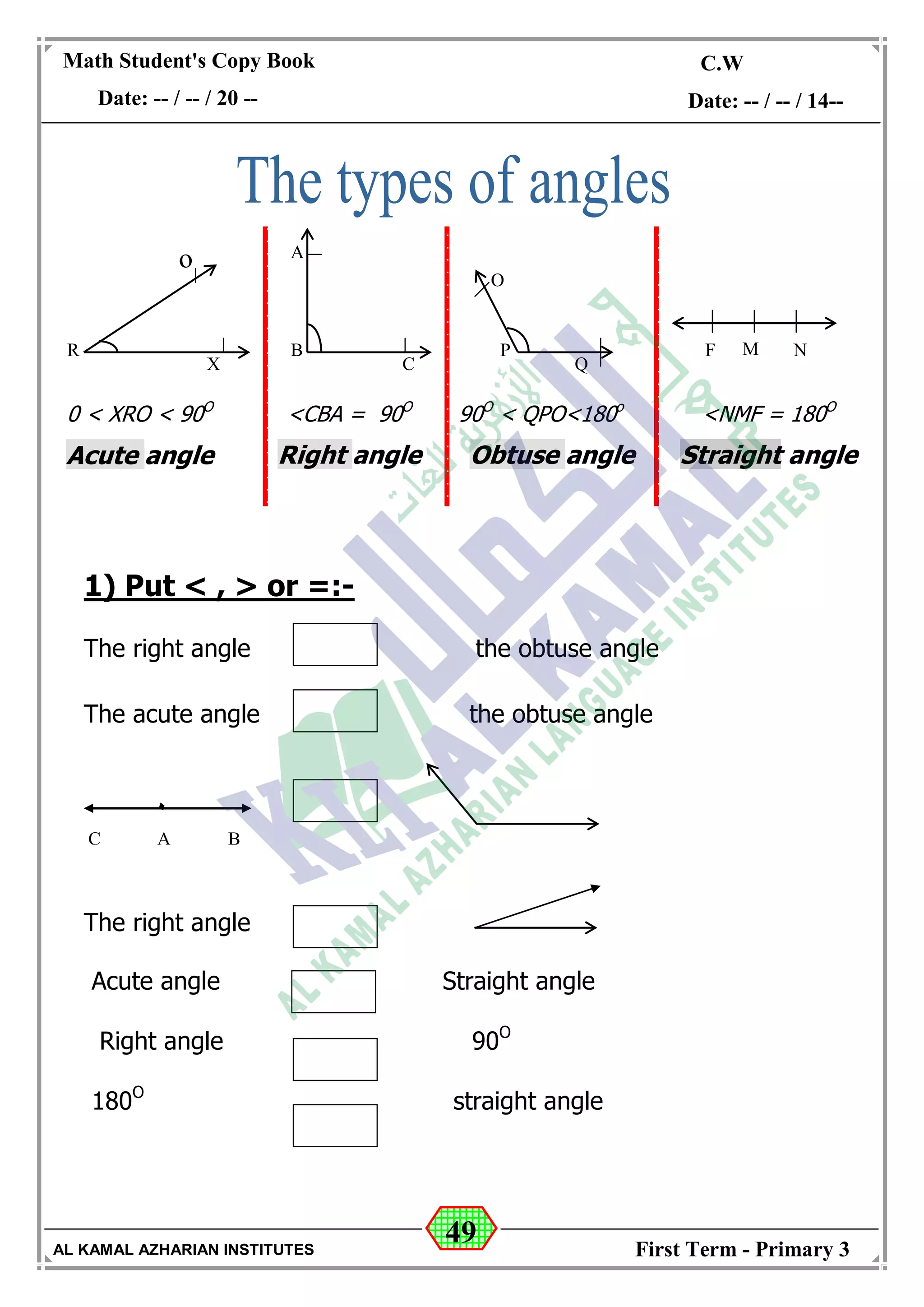 49
Math Student's Copy Book
Date: -- / -- / 20 --
C.W / H.W
Date: -- / -- / 14--
AL KAMAL AZHARIAN INSTITUTES First Term - Primary 3
1) Put < , > or =:-
The right angle the obtuse angle
The acute angle the obtuse angle
The right angle
Acute angle Straight angle
Right angle 90O
180O
straight angle
R
X
o A
B
C
P
O
Q
F M N
0 < XRO < 90O
Acute angle
<CBA = 90O
Right angle
90O
< QPO<180o
Obtuse angle
<NMF = 180O
Straight angle
AC B
0
 