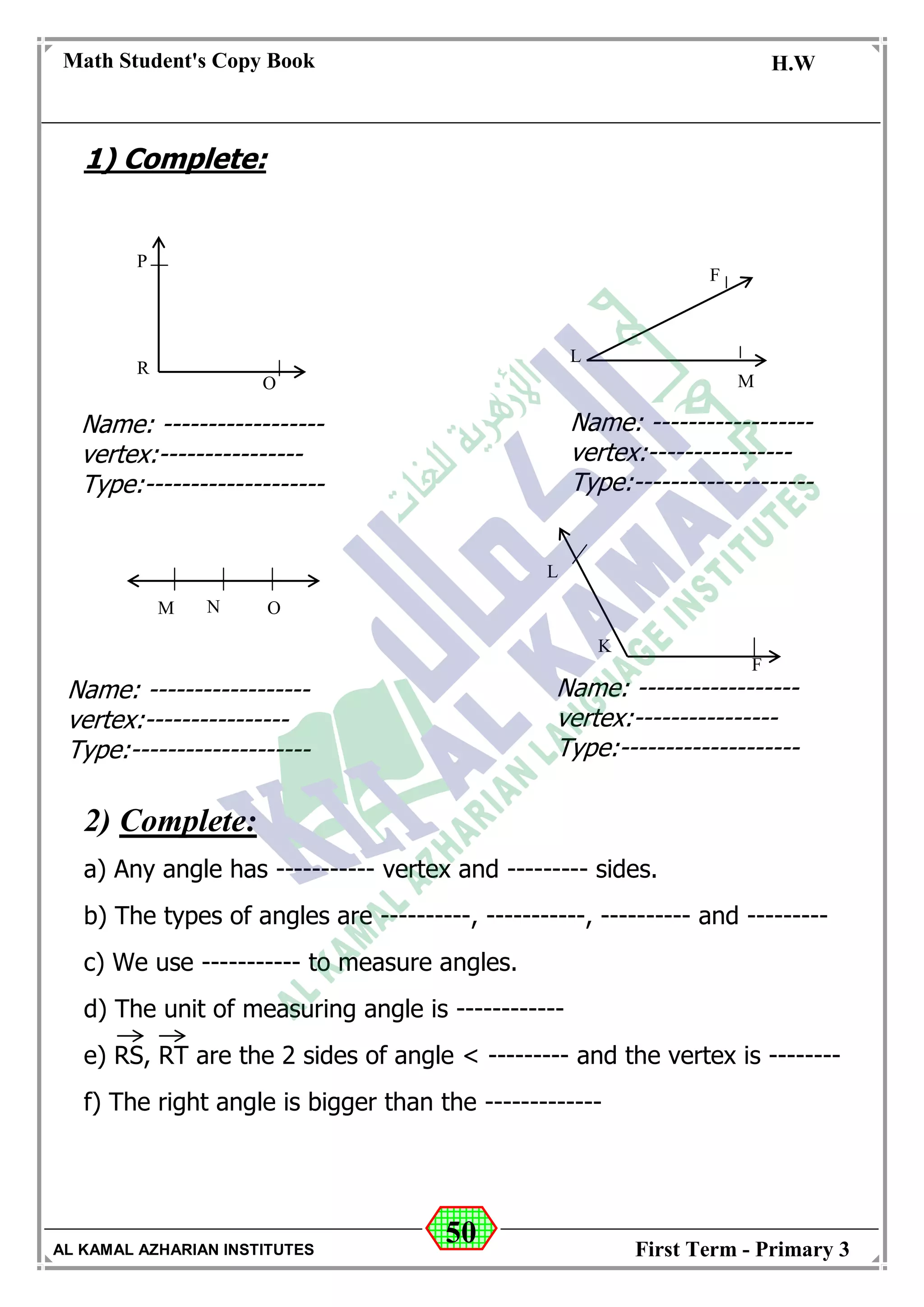 50
Math Student's Copy Book
Date: -- / -- / 20 --
C.W / H.W
Date: -- / -- / 14--
AL KAMAL AZHARIAN INSTITUTES First Term - Primary 3
1) Complete:
2) Complete:
a) Any angle has ----------- vertex and --------- sides.
b) The types of angles are ----------, -----------, ---------- and ---------
c) We use ----------- to measure angles.
d) The unit of measuring angle is ------------
e) RS, RT are the 2 sides of angle < --------- and the vertex is --------
f) The right angle is bigger than the -------------
P
R
O
L
M
F
M N O
K
L
F
Name: ------------------
vertex:----------------
Type:--------------------
Name: ------------------
vertex:----------------
Type:--------------------
Name: ------------------
vertex:----------------
Type:--------------------
Name: ------------------
vertex:----------------
Type:--------------------
 