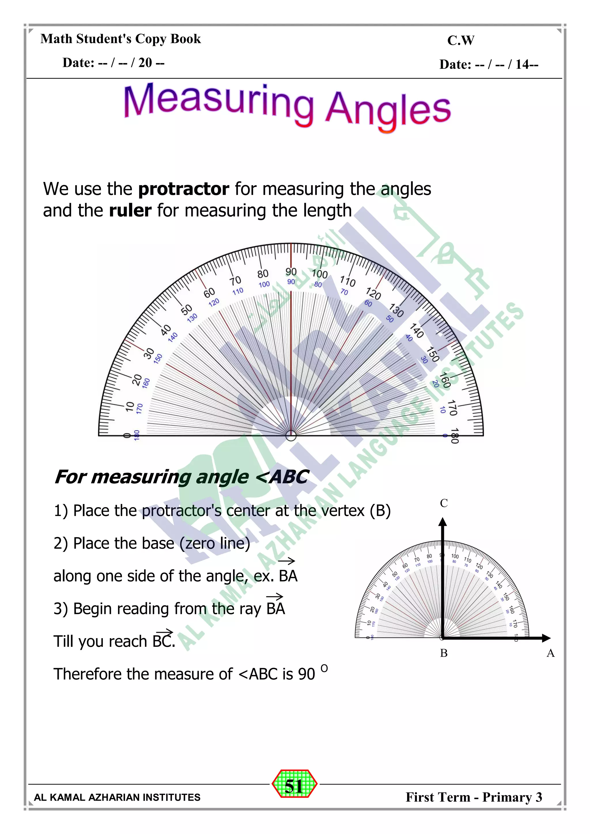 51
Math Student's Copy Book
Date: -- / -- / 20 --
C.W / H.W
Date: -- / -- / 14--
AL KAMAL AZHARIAN INSTITUTES First Term - Primary 3
For measuring angle <ABC
1) Place the protractor's center at the vertex (B)
2) Place the base (zero line)
along one side of the angle, ex. BA
3) Begin reading from the ray BA
Till you reach BC.
Therefore the measure of <ABC is 90 O
We use the protractor for measuring the angles
and the ruler for measuring the length
C
B A
 