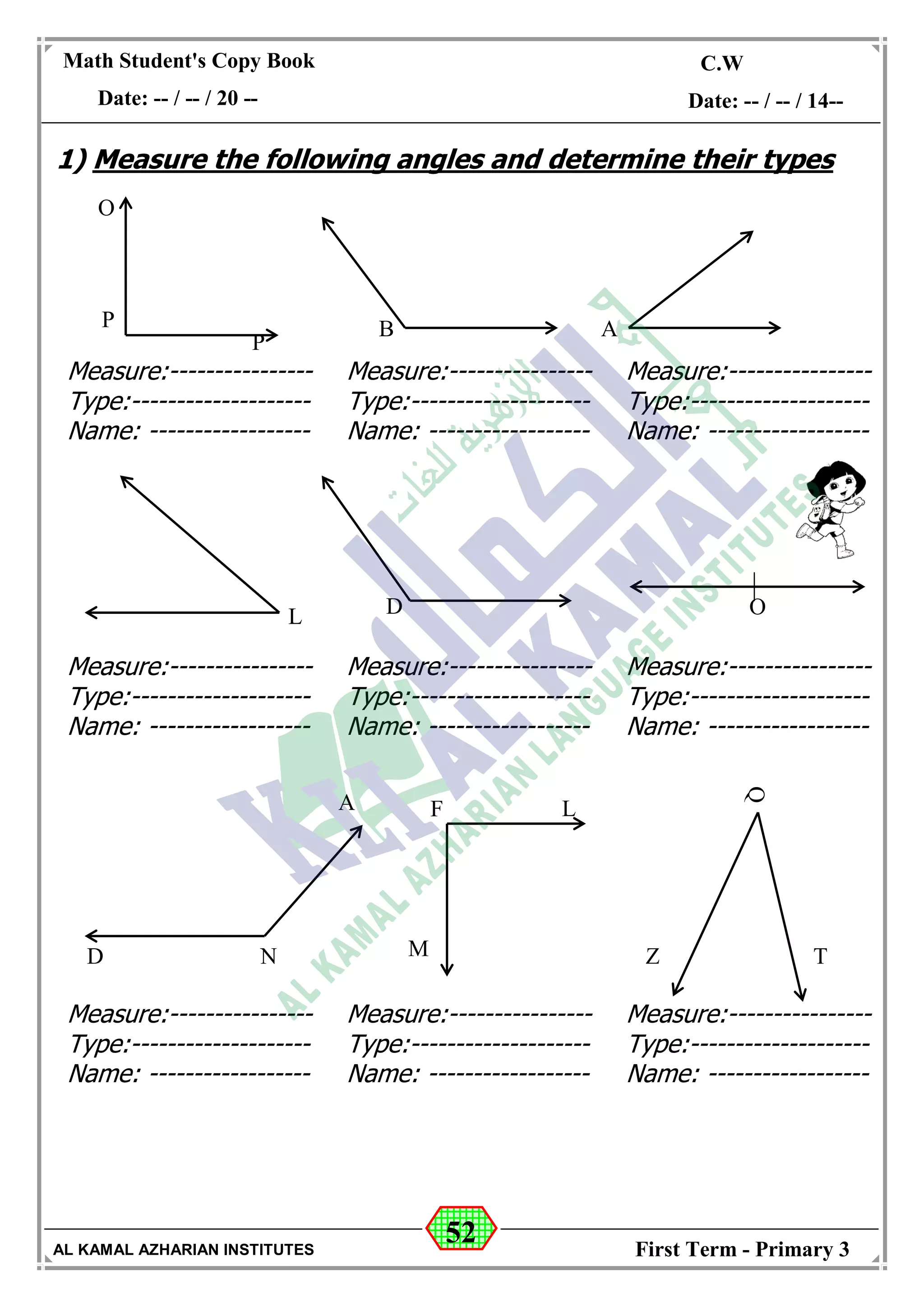 52
Math Student's Copy Book
Date: -- / -- / 20 --
C.W / H.W
Date: -- / -- / 14--
AL KAMAL AZHARIAN INSTITUTES First Term - Primary 3
1) Measure the following angles and determine their types
O
P
P
ODL
N
B A
Q
Z TD
A
Measure:----------------
Type:--------------------
Name: ------------------
Measure:----------------
Type:--------------------
Name: ------------------
Measure:----------------
Type:--------------------
Name: ------------------
M
LF
Measure:----------------
Type:--------------------
Name: ------------------
Measure:----------------
Type:--------------------
Name: ------------------
Measure:----------------
Type:--------------------
Name: ------------------
Measure:----------------
Type:--------------------
Name: ------------------
Measure:----------------
Type:--------------------
Name: ------------------
Measure:----------------
Type:--------------------
Name: ------------------
 