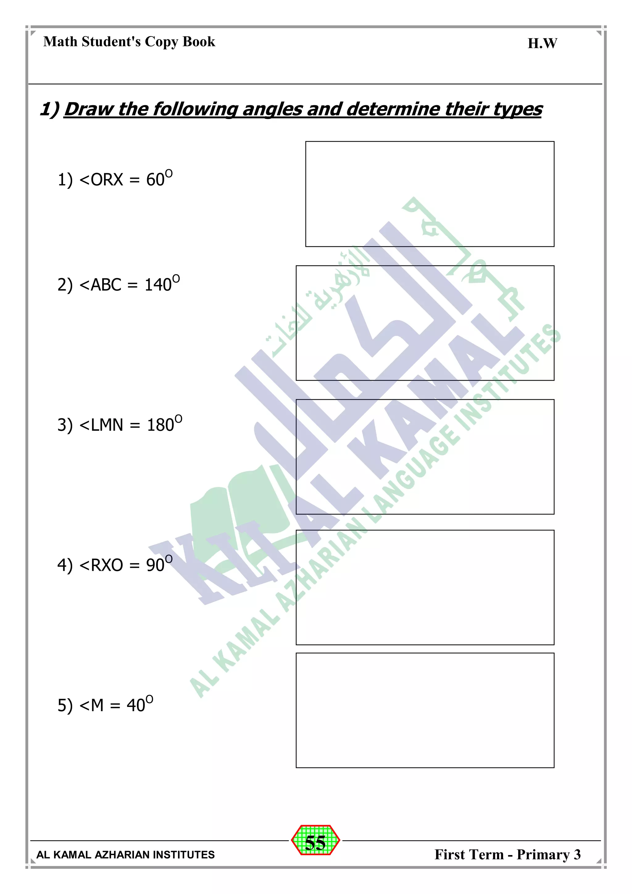 55
Math Student's Copy Book
Date: -- / -- / 20 --
C.W / H.W
Date: -- / -- / 14--
AL KAMAL AZHARIAN INSTITUTES First Term - Primary 3
1) Draw the following angles and determine their types
1) <ORX = 60O
2) <ABC = 140O
3) <LMN = 180O
4) <RXO = 90O
5) <M = 40O
 
