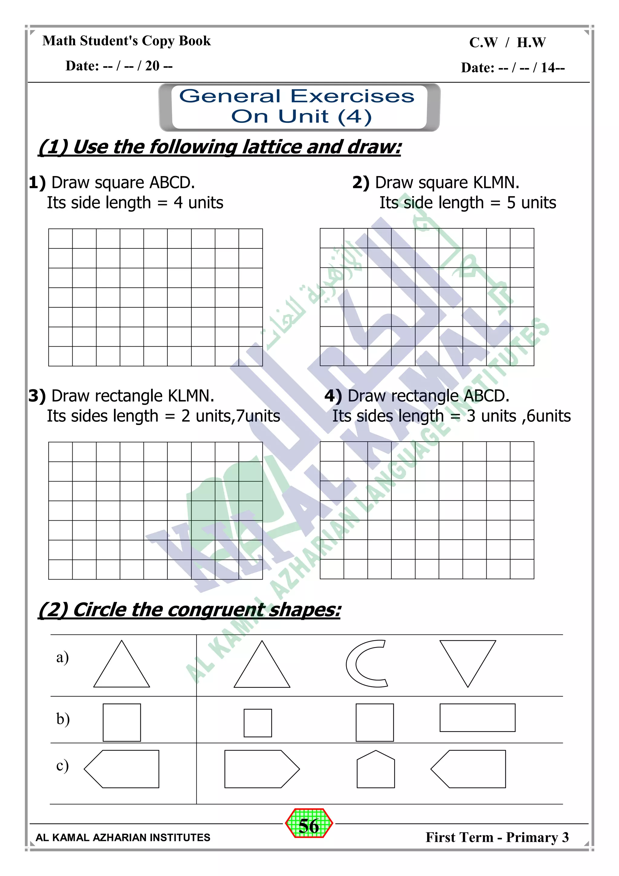 56
Math Student's Copy Book
Date: -- / -- / 20 --
C.W / H.W
Date: -- / -- / 14--
AL KAMAL AZHARIAN INSTITUTES First Term - Primary 3
(1) Use the following lattice and draw:
1) Draw square ABCD. 2) Draw square KLMN.
Its side length = 4 units Its side length = 5 units
3) Draw rectangle KLMN. 4) Draw rectangle ABCD.
Its sides length = 2 units,7units Its sides length = 3 units ,6units
(2) Circle the congruent shapes:
a)
b)
c)
 