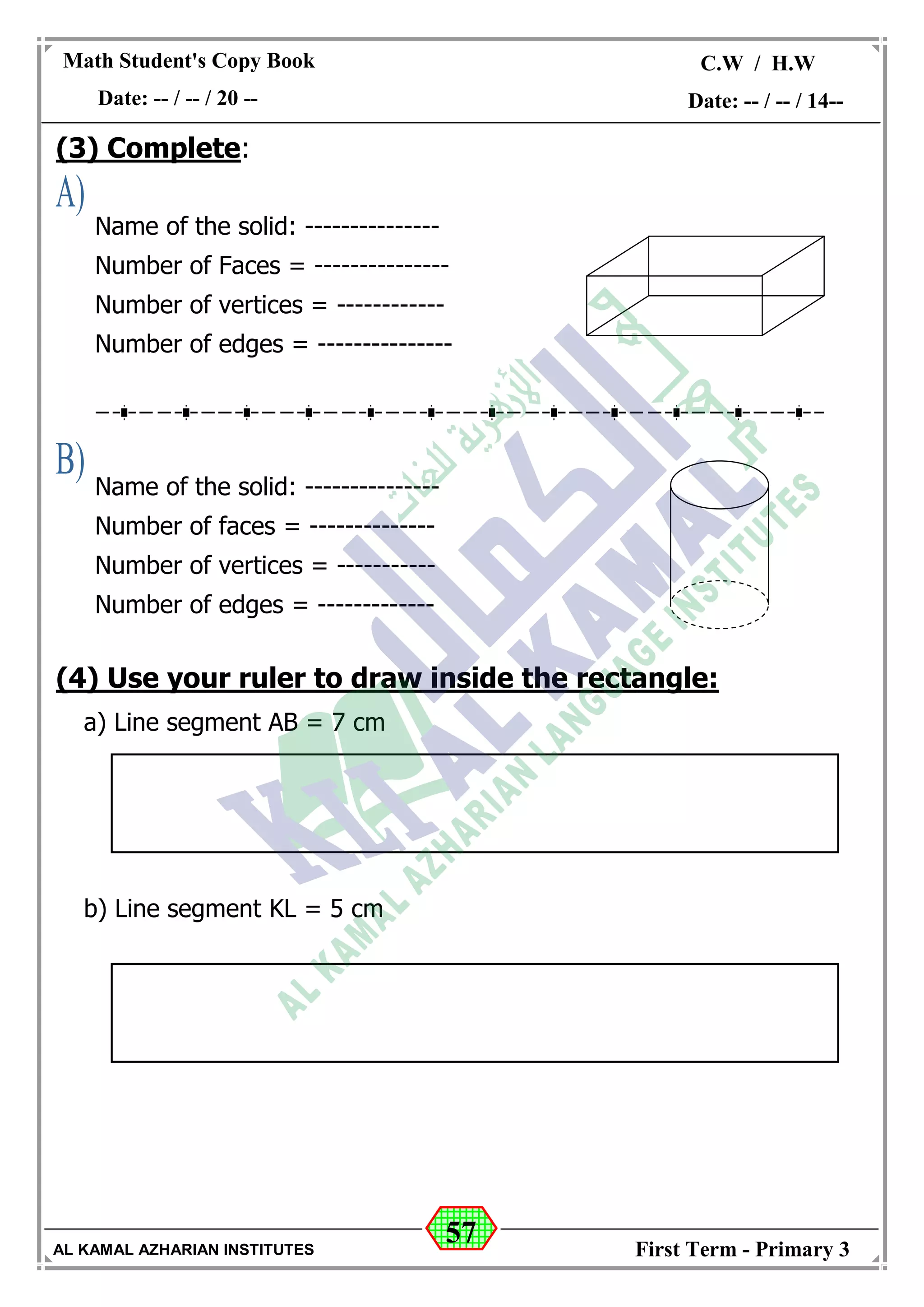 57
Math Student's Copy Book
Date: -- / -- / 20 --
C.W / H.W
Date: -- / -- / 14--
AL KAMAL AZHARIAN INSTITUTES First Term - Primary 3
(3) Complete:
(4) Use your ruler to draw inside the rectangle:
a) Line segment AB = 7 cm
b) Line segment KL = 5 cm
Name of the solid: ---------------
Number of Faces = ---------------
Number of vertices = ------------
Number of edges = ---------------
Name of the solid: ---------------
Number of faces = --------------
Number of vertices = -----------
Number of edges = -------------
 