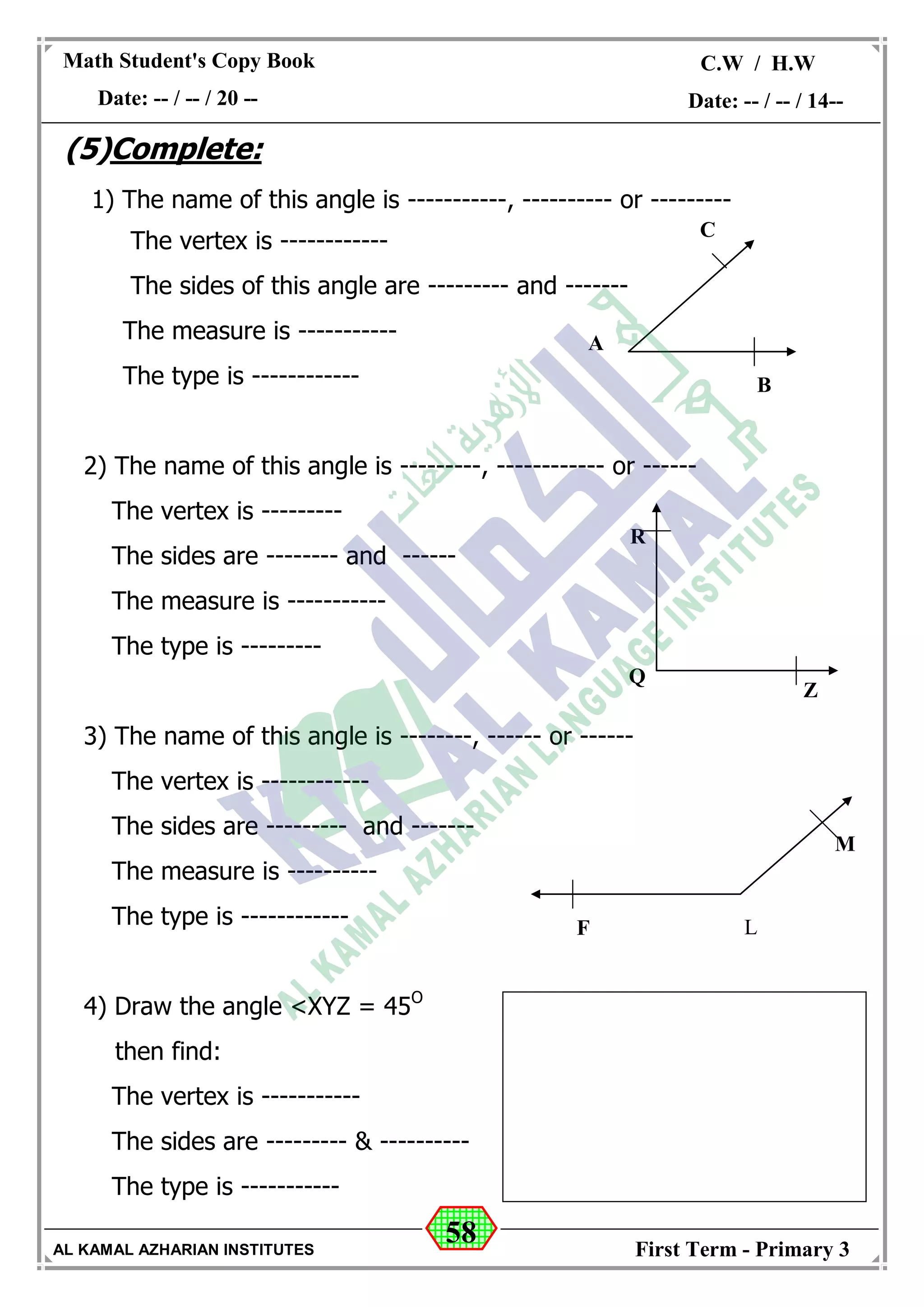 58
Math Student's Copy Book
Date: -- / -- / 20 --
C.W / H.W
Date: -- / -- / 14--
AL KAMAL AZHARIAN INSTITUTES First Term - Primary 3
(5)Complete:
1) The name of this angle is -----------, ---------- or ---------
The vertex is ------------
The sides of this angle are --------- and -------
The measure is -----------
The type is ------------
2) The name of this angle is ---------, ------------ or ------
The vertex is ---------
The sides are -------- and ------
The measure is -----------
The type is ---------
3) The name of this angle is --------, ------ or ------
The vertex is ------------
The sides are --------- and -------
The measure is ----------
The type is ------------
4) Draw the angle <XYZ = 45O
then find:
The vertex is -----------
The sides are --------- & ----------
The type is -----------
B
A
C
Q
R
Z
F L
M
 