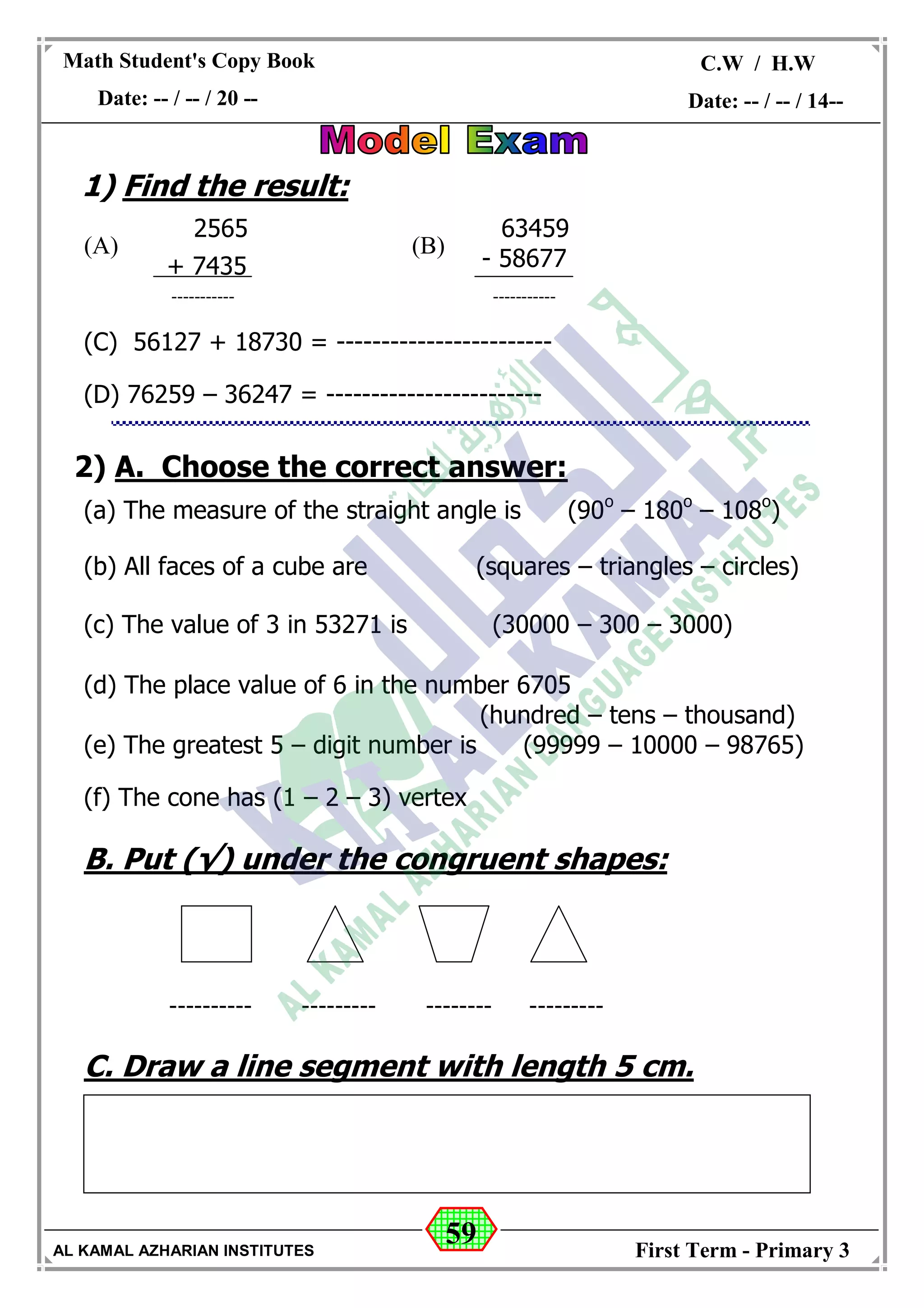 59
Math Student's Copy Book
Date: -- / -- / 20 --
C.W / H.W
Date: -- / -- / 14--
AL KAMAL AZHARIAN INSTITUTES First Term - Primary 3
1) Find the result:
(B)(A)
(C) 56127 + 18730 = ------------------------
(D) 76259 – 36247 = ------------------------
2) A. Choose the correct answer:
(a) The measure of the straight angle is (90o
– 180o
– 108o
)
(b) All faces of a cube are (squares – triangles – circles)
(c) The value of 3 in 53271 is (30000 – 300 – 3000)
(d) The place value of 6 in the number 6705
(hundred – tens – thousand)
(e) The greatest 5 – digit number is (99999 – 10000 – 98765)
(f) The cone has (1 – 2 – 3) vertex
B. Put (√) under the congruent shapes:
------------------------------------
C. Draw a line segment with length 5 cm.
2565
+ 7435
-----------
63459
- 58677
-----------
 