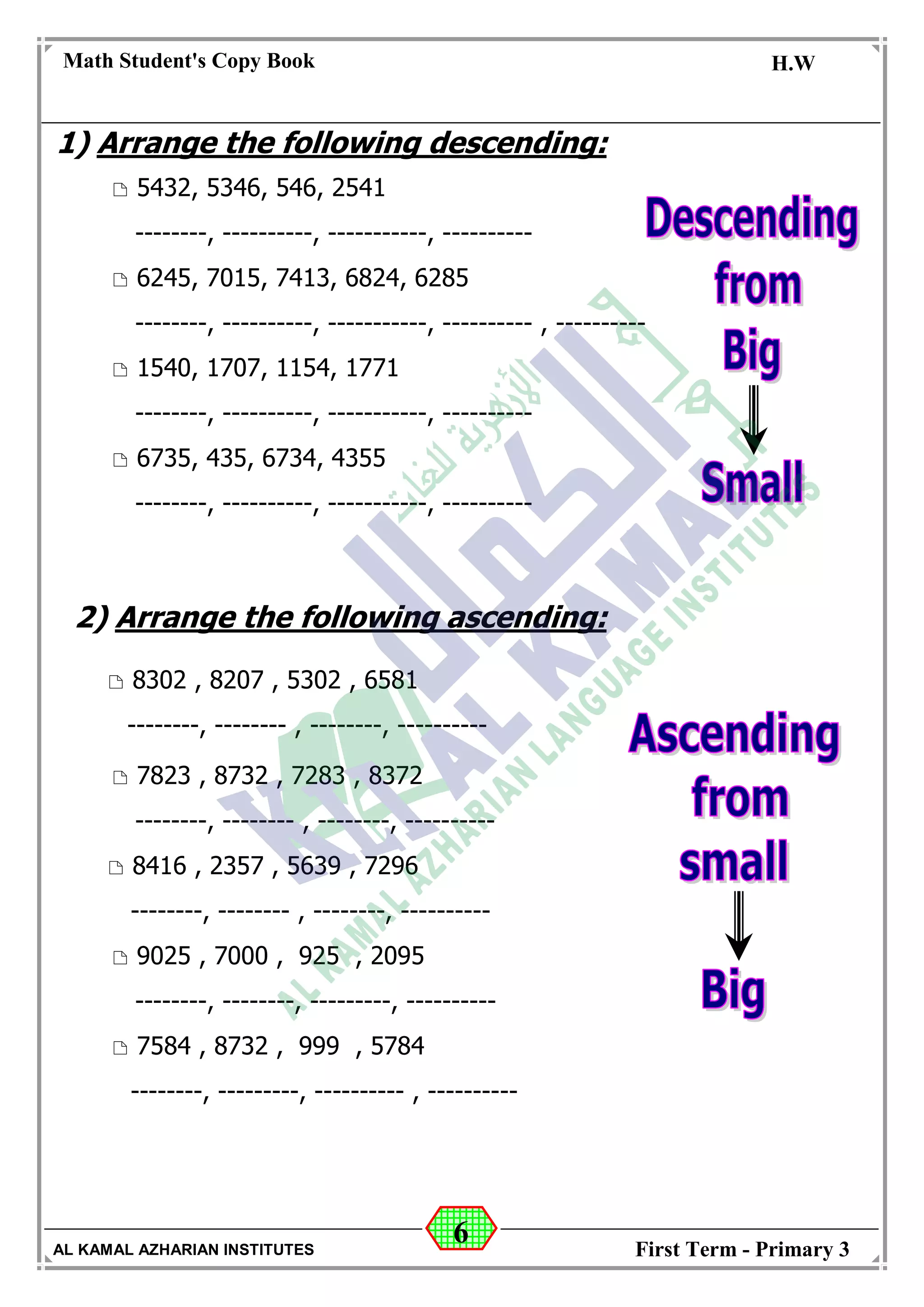 6
Math Student's Copy Book
Date: -- / -- / 20 --
C.W / H.W
Date: -- / -- / 14--
AL KAMAL AZHARIAN INSTITUTES First Term - Primary 3
1) Arrange the following descending:
 5432, 5346, 546, 2541
--------, ----------, -----------, ----------
 6245, 7015, 7413, 6824, 6285
--------, ----------, -----------, ---------- , ----------
 1540, 1707, 1154, 1771
--------, ----------, -----------, ----------
 6735, 435, 6734, 4355
--------, ----------, -----------, ----------
2) Arrange the following ascending:
 8302 , 8207 , 5302 , 6581
--------, -------- , --------, ----------
 7823 , 8732 , 7283 , 8372
--------, -------- , --------, ----------
 8416 , 2357 , 5639 , 7296
--------, -------- , --------, ----------
 9025 , 7000 , 925 , 2095
--------, --------, ---------, ----------
 7584 , 8732 , 999 , 5784
--------, ---------, ---------- , ----------
 