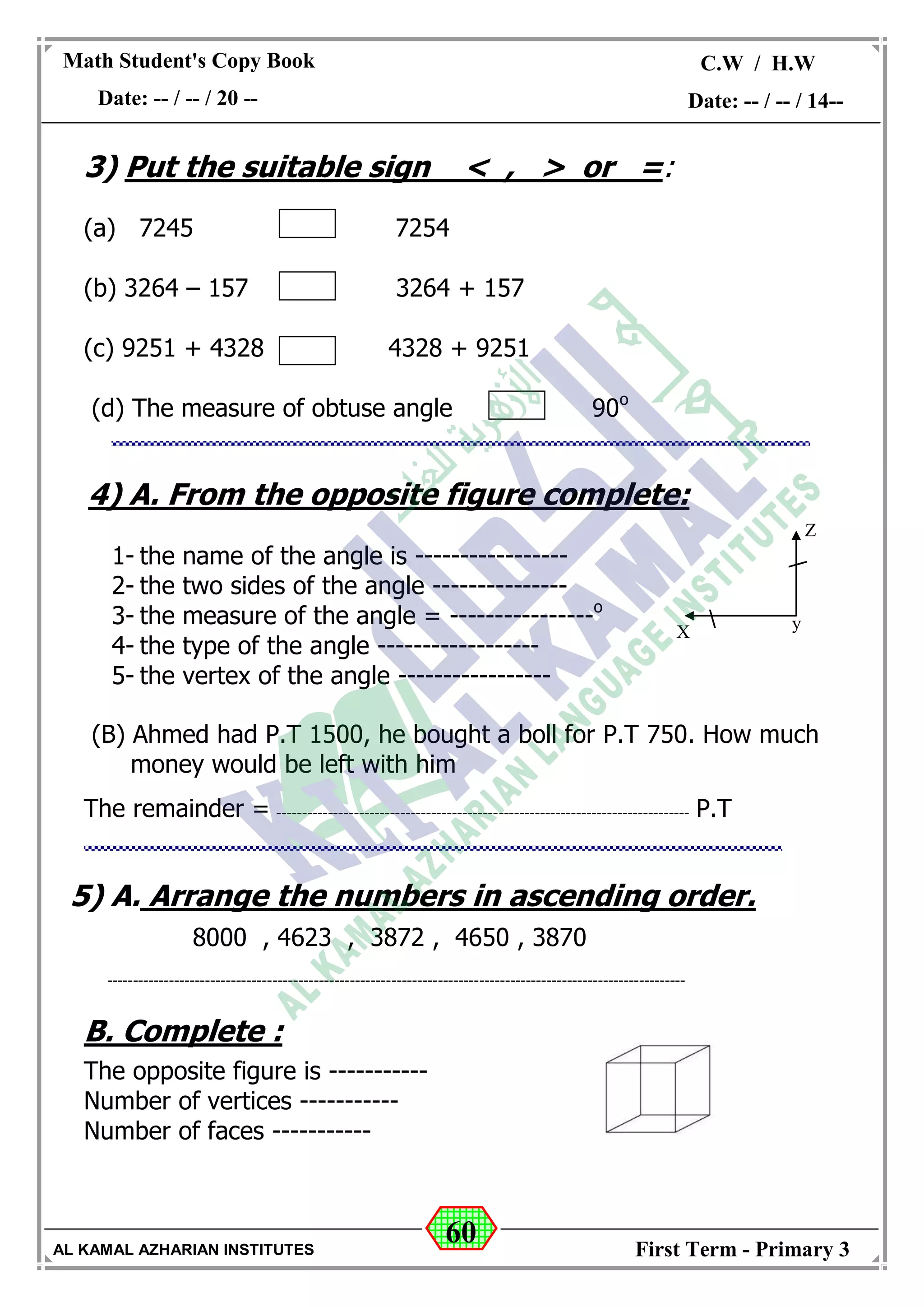 60
Math Student's Copy Book
Date: -- / -- / 20 --
C.W / H.W
Date: -- / -- / 14--
AL KAMAL AZHARIAN INSTITUTES First Term - Primary 3
3) Put the suitable sign < , > or =:
(a) 7245 7254
(b) 3264 – 157 3264 + 157
(c) 9251 + 4328 4328 + 9251
(d) The measure of obtuse angle 90o
4) A. From the opposite figure complete:
1- the name of the angle is -----------------
2- the two sides of the angle ---------------
3- the measure of the angle = ----------------o
4- the type of the angle ------------------
5- the vertex of the angle -----------------
(B) Ahmed had P.T 1500, he bought a boll for P.T 750. How much
money would be left with him
The remainder = -------------------------------------------------------------------------------- P.T
5) A. Arrange the numbers in ascending order.
8000 , 4623 , 3872 , 4650 , 3870
----------------------------------------------------------------------------------------------------------------
B. Complete :
The opposite figure is -----------
Number of vertices -----------
Number of faces -----------


Z
X y
 