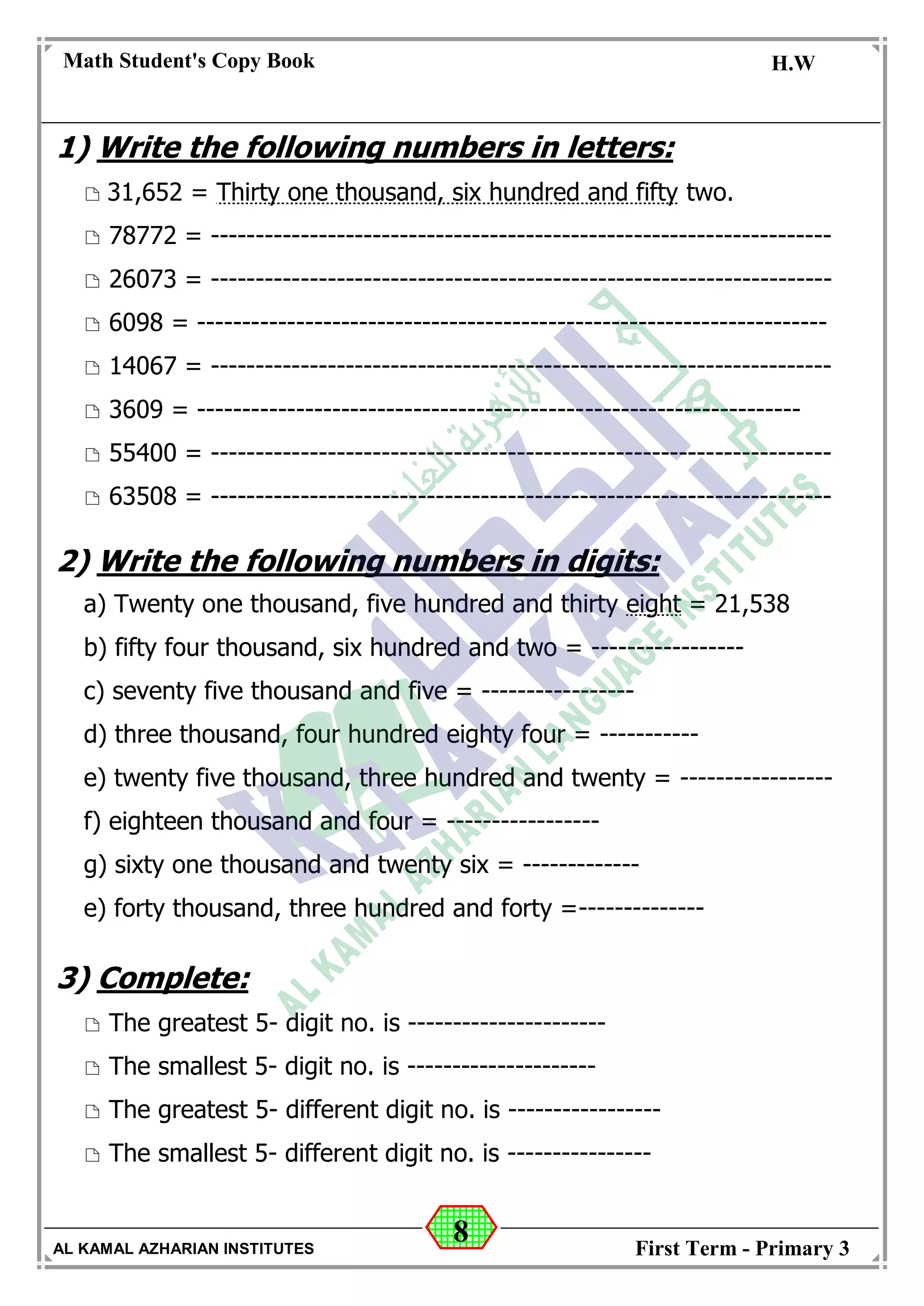 8
Math Student's Copy Book
Date: -- / -- / 20 --
C.W / H.W
Date: -- / -- / 14--
AL KAMAL AZHARIAN INSTITUTES First Term - Primary 3
1) Write the following numbers in letters:
 31,652 = Thirty one thousand, six hundred and fifty two.
 78772 = ---------------------------------------------------------------------
 26073 = ---------------------------------------------------------------------
 6098 = ----------------------------------------------------------------------
 14067 = ---------------------------------------------------------------------
 3609 = -------------------------------------------------------------------
 55400 = ---------------------------------------------------------------------
 63508 = ---------------------------------------------------------------------
2) Write the following numbers in digits:
a) Twenty one thousand, five hundred and thirty eight = 21,538
b) fifty four thousand, six hundred and two = -----------------
c) seventy five thousand and five = -----------------
d) three thousand, four hundred eighty four = -----------
e) twenty five thousand, three hundred and twenty = -----------------
f) eighteen thousand and four = -----------------
g) sixty one thousand and twenty six = -------------
e) forty thousand, three hundred and forty =--------------
3) Complete:
 The greatest 5- digit no. is ----------------------
 The smallest 5- digit no. is ---------------------
 The greatest 5- different digit no. is -----------------
 The smallest 5- different digit no. is ----------------
 