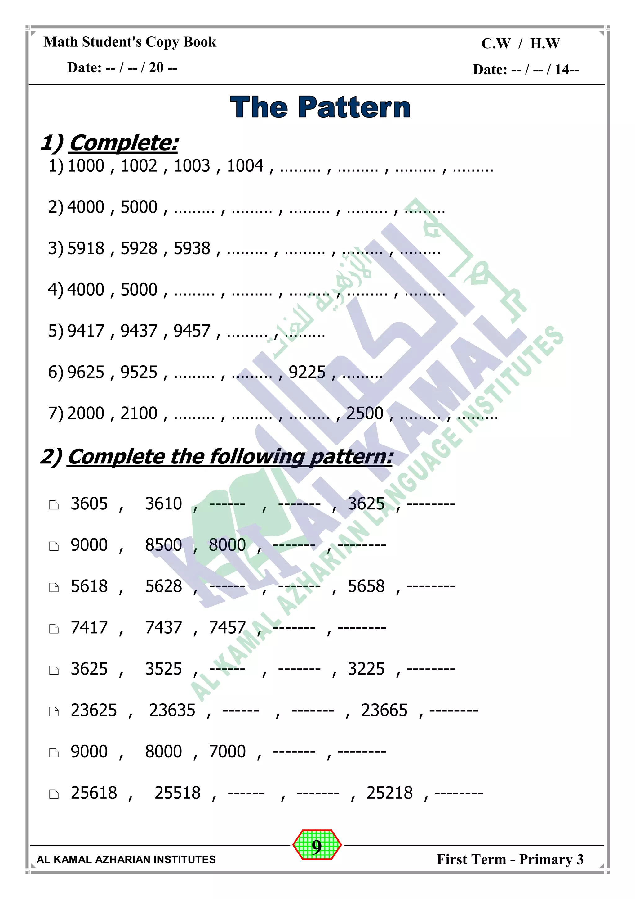 9
Math Student's Copy Book
Date: -- / -- / 20 --
C.W / H.W
Date: -- / -- / 14--
AL KAMAL AZHARIAN INSTITUTES First Term - Primary 3
1) Complete:
1) 1000 , 1002 , 1003 , 1004 , ……… , ……… , ……… , ………
2) 4000 , 5000 , ……… , ……… , ……… , ……… , ………
3) 5918 , 5928 , 5938 , ……… , ……… , ……… , ………
4) 4000 , 5000 , ……… , ……… , ……… , ……… , ………
5) 9417 , 9437 , 9457 , ……… , ………
6) 9625 , 9525 , ……… , ……… , 9225 , ………
7) 2000 , 2100 , ……… , ……… , ……… , 2500 , ……… , ………
2) Complete the following pattern:
 3605 , 3610 , ------ , ------- , 3625 , --------
 9000 , 8500 , 8000 , ------- , --------
 5618 , 5628 , ------ , ------- , 5658 , --------
 7417 , 7437 , 7457 , ------- , --------
 3625 , 3525 , ------ , ------- , 3225 , --------
 23625 , 23635 , ------ , ------- , 23665 , --------
 9000 , 8000 , 7000 , ------- , --------
 25618 , 25518 , ------ , ------- , 25218 , --------
 